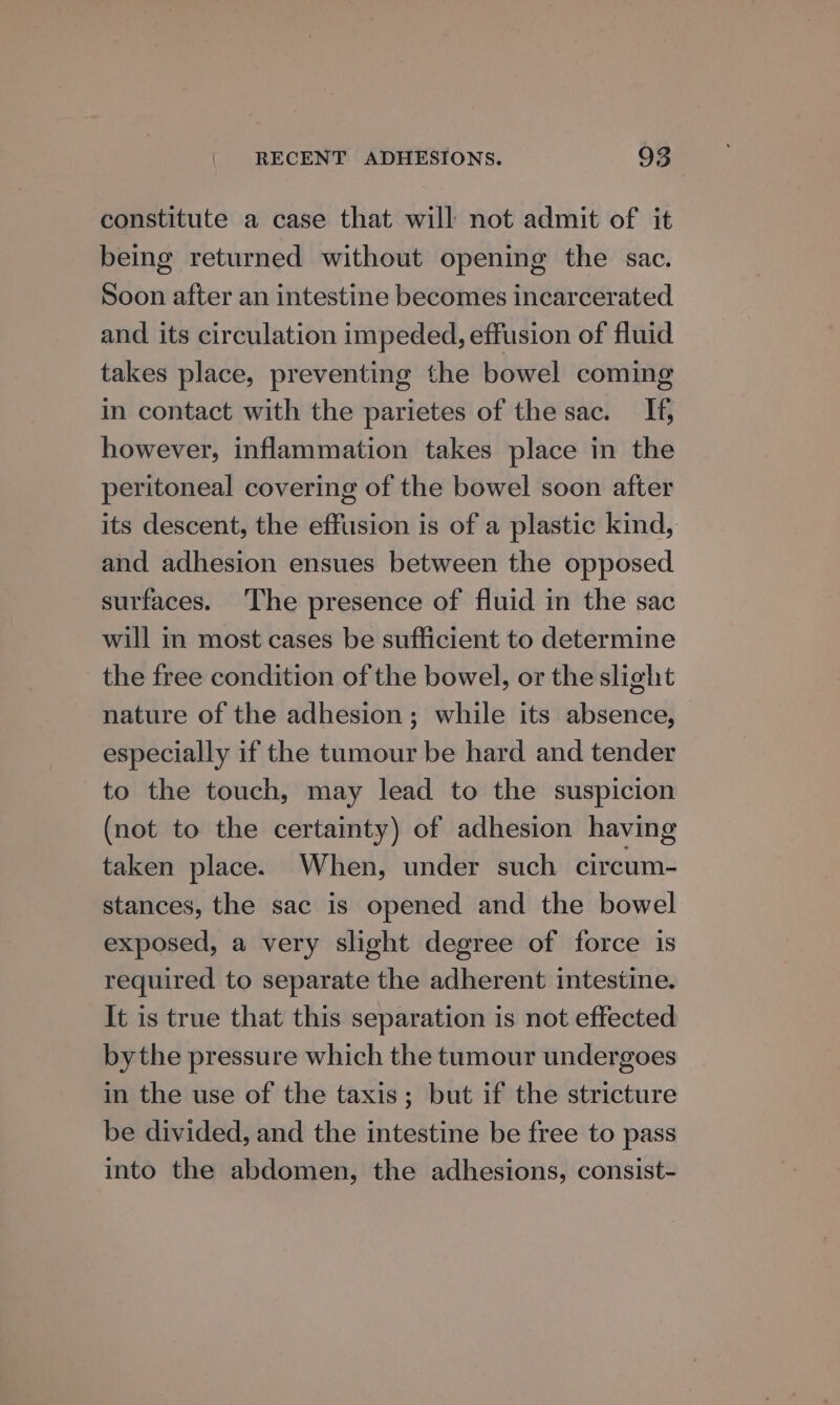 constitute a case that will not admit of it being returned without opening the sac. Soon after an intestine becomes incarcerated and its circulation impeded, effusion of fluid takes place, preventing the bowel coming in contact with the parietes of the sac. If, however, inflammation takes place in the peritoneal covering of the bowel soon after its descent, the effusion is of a plastic kind, and adhesion ensues between the opposed surfaces. ‘The presence of fluid in the sac will in most cases be sufficient to determine the free condition of the bowel, or the slight nature of the adhesion; while its absence, especially if the tumour be hard and tender to the touch, may lead to the suspicion (not to the certainty) of adhesion having taken place. When, under such circum- stances, the sac is opened and the bowel exposed, a very slight degree of force is required to separate the adherent intestine. It is true that this separation is not effected bythe pressure which the tumour undergoes in the use of the taxis; but if the stricture be divided, and the intestine be free to pass into the abdomen, the adhesions, consist-