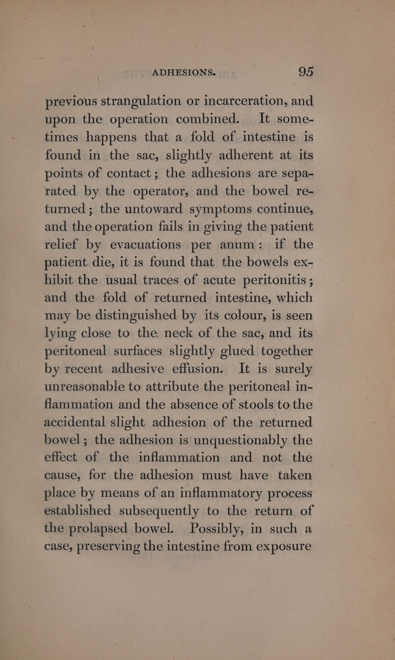' previous strangulation or incarceration, and upon the operation combined. It some- times happens that a fold of intestine is found in the sac, slightly adherent at its points of contact; the adhesions are sepa- rated by the operator, and the bowel re- turned; the untoward symptoms continue, and the operation fails in giving the patient relief by evacuations per anum: if the patient die, it is found that the bowels ex- hibit the usual traces of acute peritonitis ; and the fold of returned intestine, which may be distinguished by its colour, is seen lying close to the. neck of the sac, and its peritoneal surfaces slightly glued together by recent adhesive effusion. It is surely unreasonable to attribute the peritoneal in- flammation and the absence of stools to the accidental slight adhesion of the returned bowel; the adhesion is unquestionably the effect of the inflammation and not the cause, for the adhesion must have taken place by means of an inflammatory process established subsequently to the return of the prolapsed bowel. Possibly, in such a case, preserving the intestine from exposure