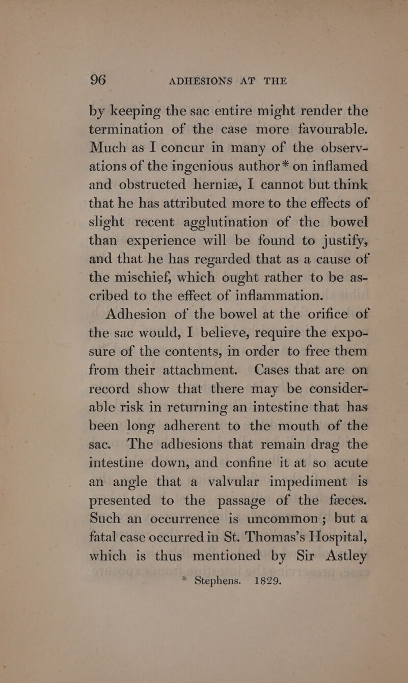 by keeping the sac entire might render the termination of the case more favourable. Much as I concur in many of the observ- ations of the ingenious author* on inflamed and obstructed herniee, | cannot but think that he has attributed more to the effects of slight recent agglutination of the bowel than experience will be found to justify, and that he has regarded that as a cause of the mischief, which ought rather to be as- cribed to the effect of inflammation. _ Adhesion of the bowel at the orifice of the sac would, I believe, require the expo- sure of the contents, in order to free them from their attachment. Cases that are on record show that there may be consider- able risk in returning an intestine that has been long adherent to the mouth of the sac. The adhesions that remain drag the intestine down, and confine it at so acute an angle that a valvular impediment is presented to the passage of the faces. Such an occurrence is uncommon; but a fatal case occurred in St. Thomas’s Hospital, which is thus mentioned by Sir Astley * Stephens. 1829.