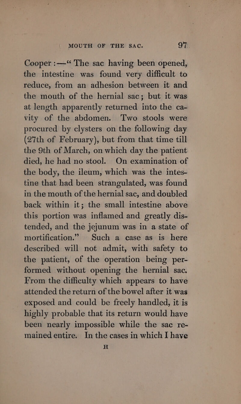 Cooper :—‘“ The sac having been opened, the intestine was found very difficult to reduce, from an adhesion between it and the mouth of the hernial sac; but it was at length apparently returned into the ca- vity of the abdomen. Two stools were procured by clysters on the following day (27th of February), but from that time till the 9th of March, on which day the patient | died, he had no stool. On examination of the body, the ileum, which was the intes- tine that had been strangulated, was found in the mouth of the hernial sac, and doubled back within it; the small intestine above this portion was inflamed and greatly dis- tended, and the jejunum was in a state of mortification.” Such a case as is here described will not admit, with safety to the patient, of the operation being per- formed without opening the hernial sac. From the difficulty which appears to have attended the return of the bowel after it was _ exposed and could be freely handled, it is highly probable that its return would have been nearly impossible while the sac re- mained entire. In the cases in which I have H