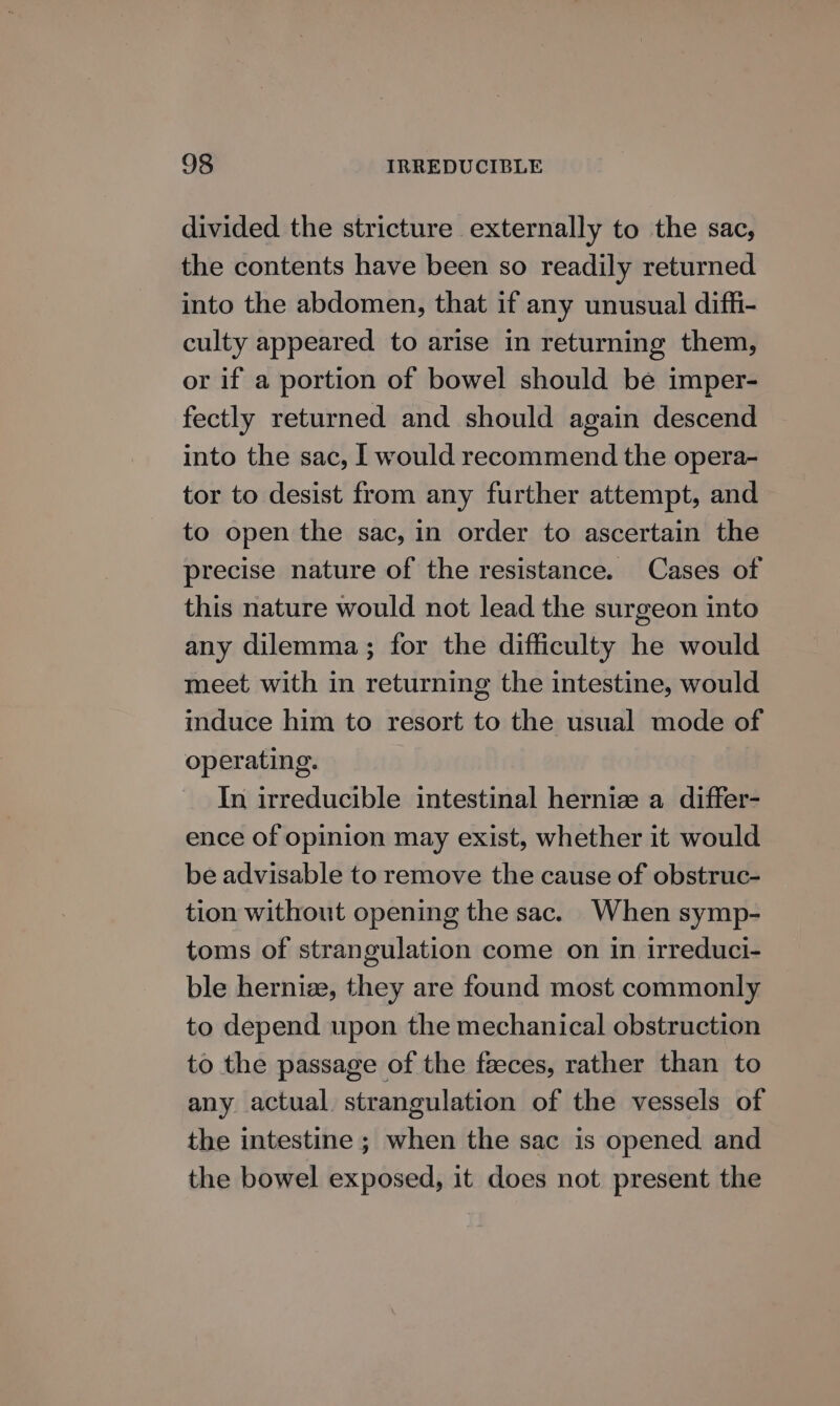divided the stricture externally to the sac, the contents have been so readily returned into the abdomen, that if any unusual diffi- culty appeared to arise in returning them, or if a portion of bowel should be imper- fectly returned and should again descend into the sac, I would recommend the opera- tor to desist from any further attempt, and to open the sac, in order to ascertain the precise nature of the resistance. Cases of this nature would not lead the surgeon into any dilemma; for the difficulty he would meet with in returning the intestine, would induce him to resort to the usual mode of operating. In irreducible intestinal hernize a differ- ence of opinion may exist, whether it would be advisable to remove the cause of obstruc- tion without opening the sac. When symp- toms of strangulation come on in irreduci- ble herniz, they are found most commonly to depend upon the mechanical obstruction to the passage of the feeces, rather than to any actual strangulation of the vessels of the intestine ; when the sac is opened and the bowel exposed, it does not present the