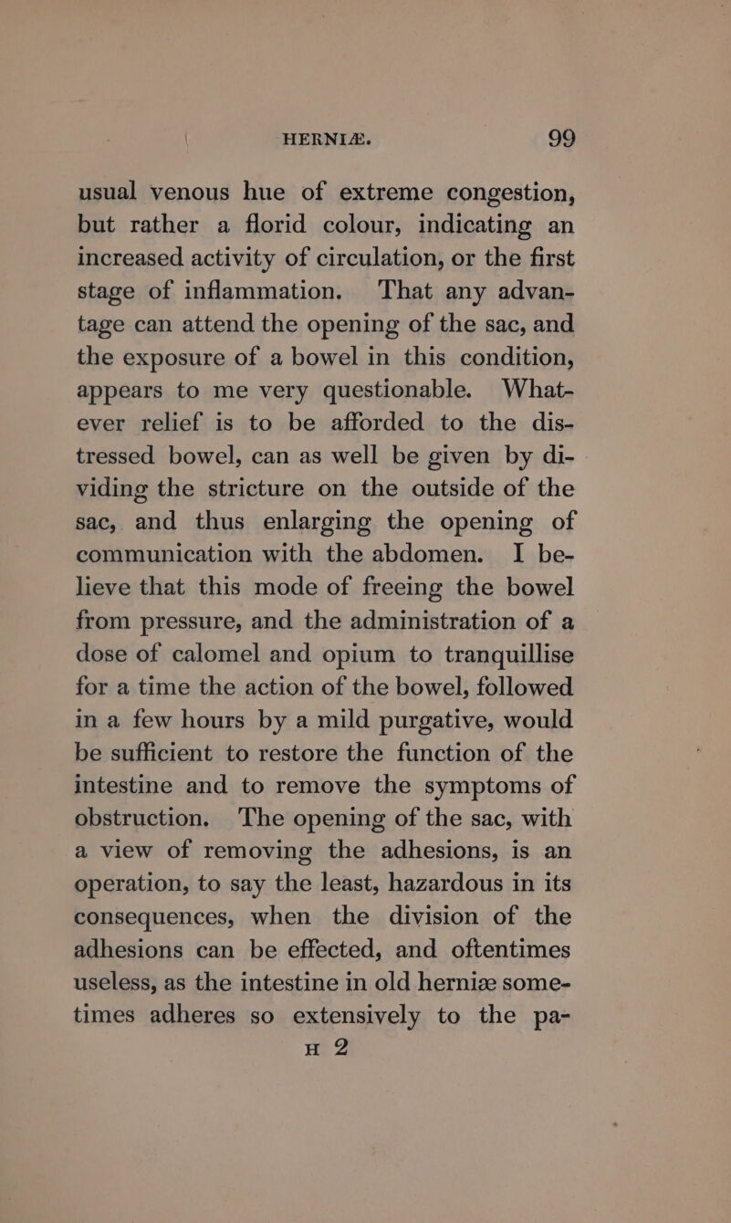 usual venous hue of extreme congestion, but rather a florid colour, indicating an increased activity of circulation, or the first stage of inflammation. That any advan- tage can attend the opening of the sac, and the exposure of a bowel in this condition, appears to me very questionable. What- ever relief is to be afforded to the dis- tressed bowel, can as well be given by di- viding the stricture on the outside of the sac, and thus enlarging the opening of communication with the abdomen. I be- lieve that this mode of freeing the bowel from pressure, and the administration of a dose of calomel and opium to tranquillise for a time the action of the bowel, followed in a few hours by a mild purgative, would be sufficient to restore the function of the intestine and to remove the symptoms of obstruction, ‘The opening of the sac, with a view of removing the adhesions, is an operation, to say the least, hazardous in its consequences, when the division of the adhesions can be effected, and oftentimes useless, as the intestine in old hernize some- times adheres so extensively to the pa- H 2
