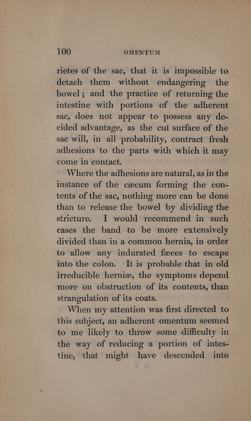 rietes of the sac, that it is impossible to detach them without endangering the bowel; and the practice of returning the intestine with portions of the adherent sac, does not appear to possess any de- cided advantage, as the cut surface of the sac will, in all probability, contract fresh adhesions to the parts with which it may come in contact. Where the adhesions are natural, as in the instance of the czecum forming the con- tents of the sac, nothing more can be done than to release the bowel by dividing the stricture. I would recommend in such cases the band to be more extensively divided than in a common hernia, in order to allow any indurated fzeces to escape imto the colon. It is probable that in old irreducible hernize, the symptoms depend more on obstruction of its contents, than strangulation of its coats. When my attention was first directed to this subject, an adherent omentum seemed to me likely to throw some difficulty in the way of reducing a portion of intes- tine, that might have descended into