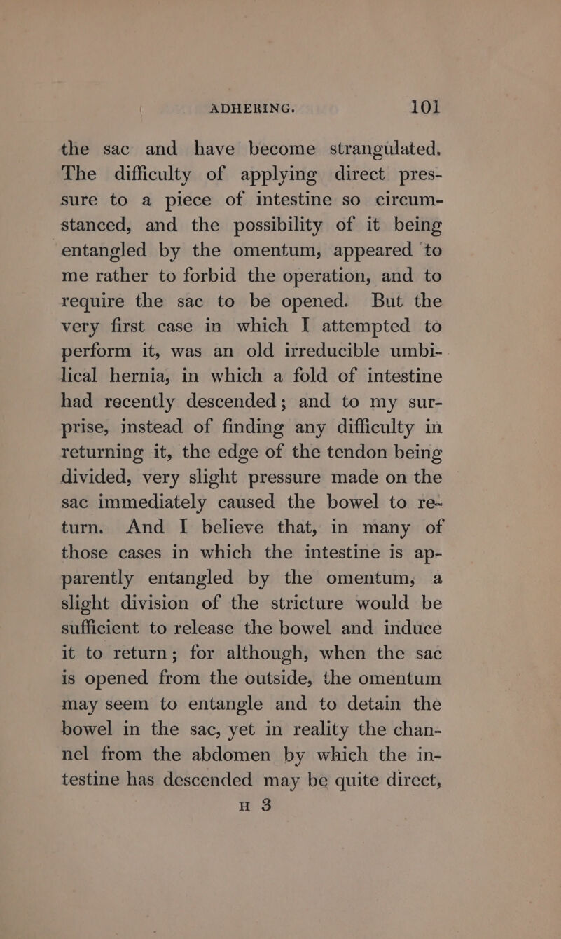 the sac and have become strangulated. The difficulty of applying direct pres- sure to a piece of intestine so circum- stanced, and the possibility of it being entangled by the omentum, appeared ‘to me rather to forbid the operation, and to require the sac to be opened. But the very first case in which I attempted to perform it, was an old irreducible umbi-. lical hernia, in which a fold of intestine had recently descended; and to my sur- prise, instead of finding any difficulty in returning it, the edge of the tendon being divided, very slight pressure made on the sac immediately caused the bowel to re- turn. And I believe that, in many of those cases in which the intestine is ap- parently entangled by the omentum, a slight division of the stricture would be sufficient to release the bowel and induce it to return; for although, when the sac is opened from the outside, the omentum may seem to entangle and to detain the bowel in the sac, yet in reality the chan- nel from the abdomen by which the in- testine has descended may be quite direct, H 3