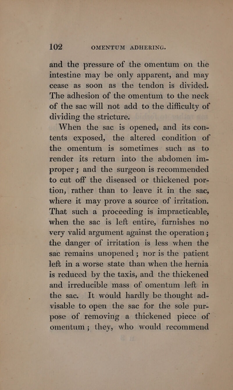 and the pressure of the omentum on the intestine may be only apparent, and may cease as soon as the tendon is divided. The adhesion of the omentum to the neck of the sac will not add to the difficulty of dividing the stricture. When the sac is opened, and its con- tents exposed, the altered condition of the omentum is sometimes such as to render its return into the abdomen im- proper; and the surgeon is recommended to cut off the diseased or thickened por- tion, rather than to leave it in the sac, where it may prove a source of irritation. That such a proceeding is impracticable, when the sac is left entire, furnishes no very valid argument against the operation ; the danger of irritation is less when the sac remains unopened ; nor is the patient left in a worse state than when the hernia is reduced by the taxis, and the thickened and irreducible mass of omentum left in the sac. It would hardly be thought ad- visable to open the sac for the sole pur- pose of removing a thickened piece of | omentum ; they, who would recommend