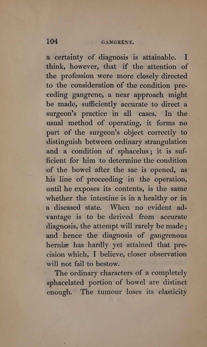 a certainty of diagnosis is attainable. I think, however, that if the attention of the profession were more closely directed to the consideration of the condition pre- ceding gangrene, a near approach might be made, sufficiently accurate to direct a surgeon’s practice in all cases. In the usual method of operating, it forms no part of the surgeon’s object correctly to distinguish between ordinary strangulation and a condition of sphacelus; it is suf- ficient for him to determine the condition of the bowel after the sac is opened, as his line of proceeding in the operation, until he exposes its contents, is the same whether the intestine is in a healthy or in a diseased state. When no evident ad- vantage is to be derived from accurate diagnosis, the attempt will rarely be made ; and hence the diagnosis of gangrenous hernia has hardly yet attained that pre- cision which, I believe, closer observation will not fail to bestow. The ordinary characters of a completely sphacelated portion of bowel are distinct enough. The tumour loses its elasticity