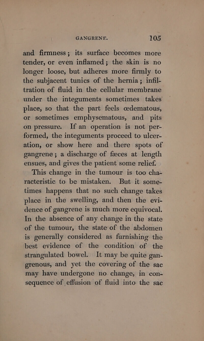 and firmness; its surface becomes more tender, or even inflamed; the skin is no longer loose, but adheres more firmly to the subjacent tunics of the hernia; infil- tration of fluid in the cellular membrane under the integuments sometimes takes place, so that the part feels oedematous, or sometimes emphysematous, and _ pits on pressure. If an operation is not per- formed, the integuments proceed to ulcer- ation, or show here and there spots of gangrene ; a discharge of faeces at length ensues, and gives the patient some relief. This change in the tumour is too cha- racteristic to be mistaken. But it some- times happens that no such change takes place in the swelling, and then the evi- dence of gangrene is much more equivocal. In the absence of any change in the state of the tumour, the state of the abdomen is generally considered as furnishing the best evidence of the condition of the strangulated bowel. It may be quite gan- grenous, and yet the covering of the sac may have undergone no change, in con- sequence of effusion of fluid into the sac