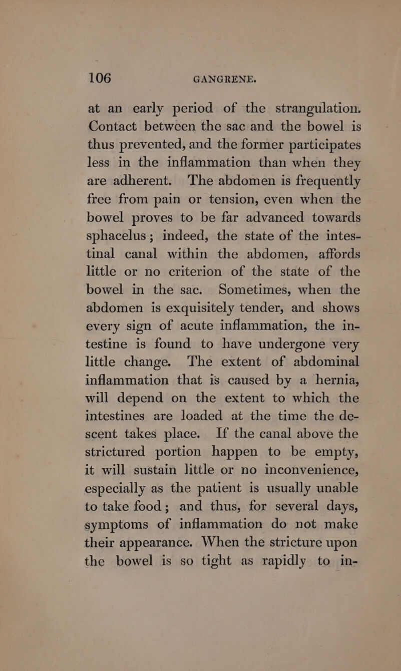 at an early period of the. strangulation. Contact between the sac and the bowel is thus prevented, and the former participates less in the inflammation than when they are adherent. The abdomen is frequently free from pain or tension, even when the bowel proves to be far advanced towards sphacelus ; indeed, the state of the intes- tinal canal within the abdomen, affords little or no criterion of the state of the bowel in the sac. Sometimes, when the abdomen is exquisitely tender, and shows every sign of acute inflammation, the in- testine is found to have undergone very little change. The extent of abdominal inflammation that 1s caused by a hernia, will depend on the extent to which the intestines are loaded at the time the de- scent takes place. If the canal above the strictured portion happen to be empty, it will sustain little or no inconvenience, especially as the patient is usually unable to take food; and thus, for several days, symptoms of inflammation do not make their appearance. When the stricture upon the bowel is so tight as rapidly to in-