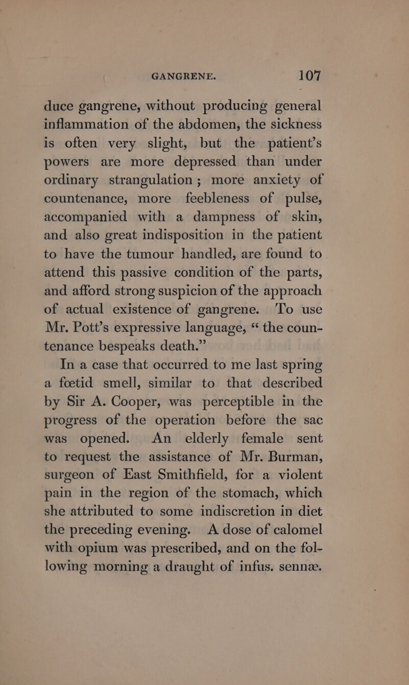 duce gangrene, without producing general inflammation of the abdomen, the sickness is often very slight, but the patient’s powers are more depressed than under ordinary strangulation; more anxiety of countenance, more feebleness of pulse, accompanied with a dampness of skin, and also great indisposition in the patient to have the tumour handled, are found to. attend this passive condition of the parts, and afford strong suspicion of the approach of actual existence of gangrene. ‘To use Mr. Pott’s expressive language, “ the coun- tenance bespeaks death.” In a case that occurred to me last spring a foetid smell, similar to that described by Sir A. Cooper, was perceptible in the progress of the operation before the sac was opened. An elderly female sent to request the assistance of Mr. Burman, surgeon of East Smithfield, for a violent pain in the region of the stomach, which she attributed to some indiscretion in diet the preceding evening. &lt;A dose of calomel with opium was prescribed, and on the fol- lowing morning a draught of infus. sennee.