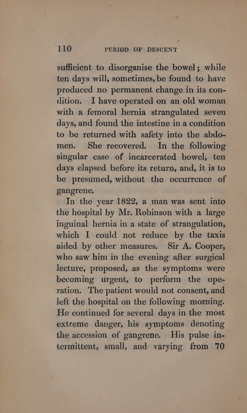 sufficient to disorganise the bowel; while ten days will, sometimes, be found to have produced no permanent change in its con- dition. I have operated on an old woman with a femoral hernia strangulated seven days, and found the intestine in a condition to be returned with safety into the abdo- men. .She recovered. In the following singular case of incarcerated bowel, ten days elapsed before its return, and, it is to be presumed, without the occurrence of gangrene. In the year 1822, a man was sent into the hospital by Mr. Robinson with a large inguinal hernia in a state of strangulation, which I could not reduce by the taxis aided by other measures. Sir A. Cooper, who saw him in the evening after surgical lecture, proposed, as the symptoms were becoming urgent, to perform the ope- ration. ‘The patient would not consent, and left the hospital on the following morning. He continued for several days in the most extreme danger, his symptoms denoting the accession of gangrene. His pulse in- termittent, small, and varying from 70