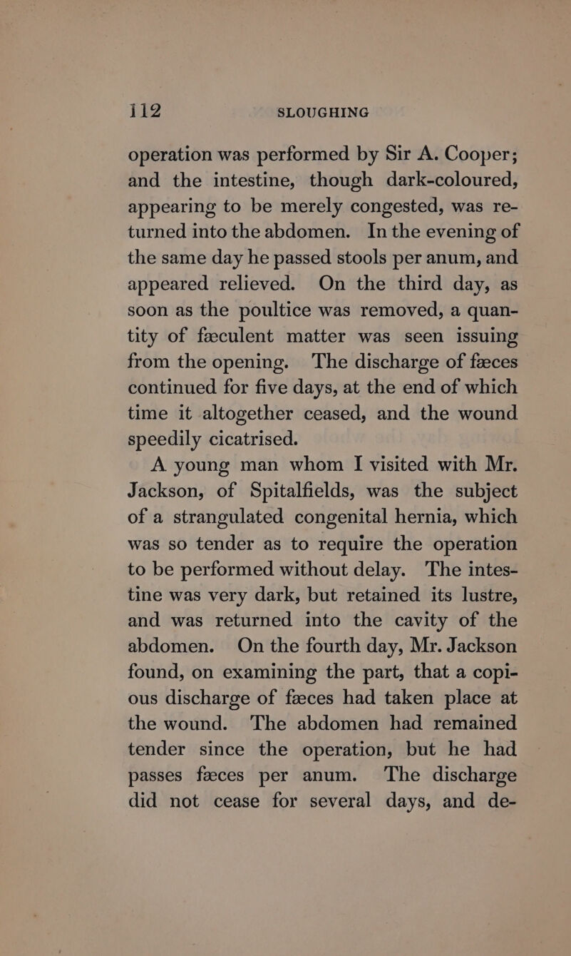 operation was performed by Sir A. Cooper; and the intestine, though dark-coloured, appearing to be merely congested, was re- turned into the abdomen. In the evening of the same day he passed stools per anum, and appeared relieved. On the third day, as soon as the poultice was removed, a quan- tity of feeculent matter was seen issuing from the opening. The discharge of faeces continued for five days, at the end of which time it altogether ceased, and the wound speedily cicatrised. A young man whom I visited with Mr. Jackson, of Spitalfields, was the subject of a strangulated congenital hernia, which was so tender as to require the operation to be performed without delay. The intes- tine was very dark, but retained its lustre, and was returned into the cavity of the abdomen. On the fourth day, Mr. Jackson found, on examining the part, that a copi- ous discharge of faeces had taken place at the wound. The abdomen had remained tender since the operation, but he had passes faeces per anum. ‘The discharge did not cease for several days, and de-
