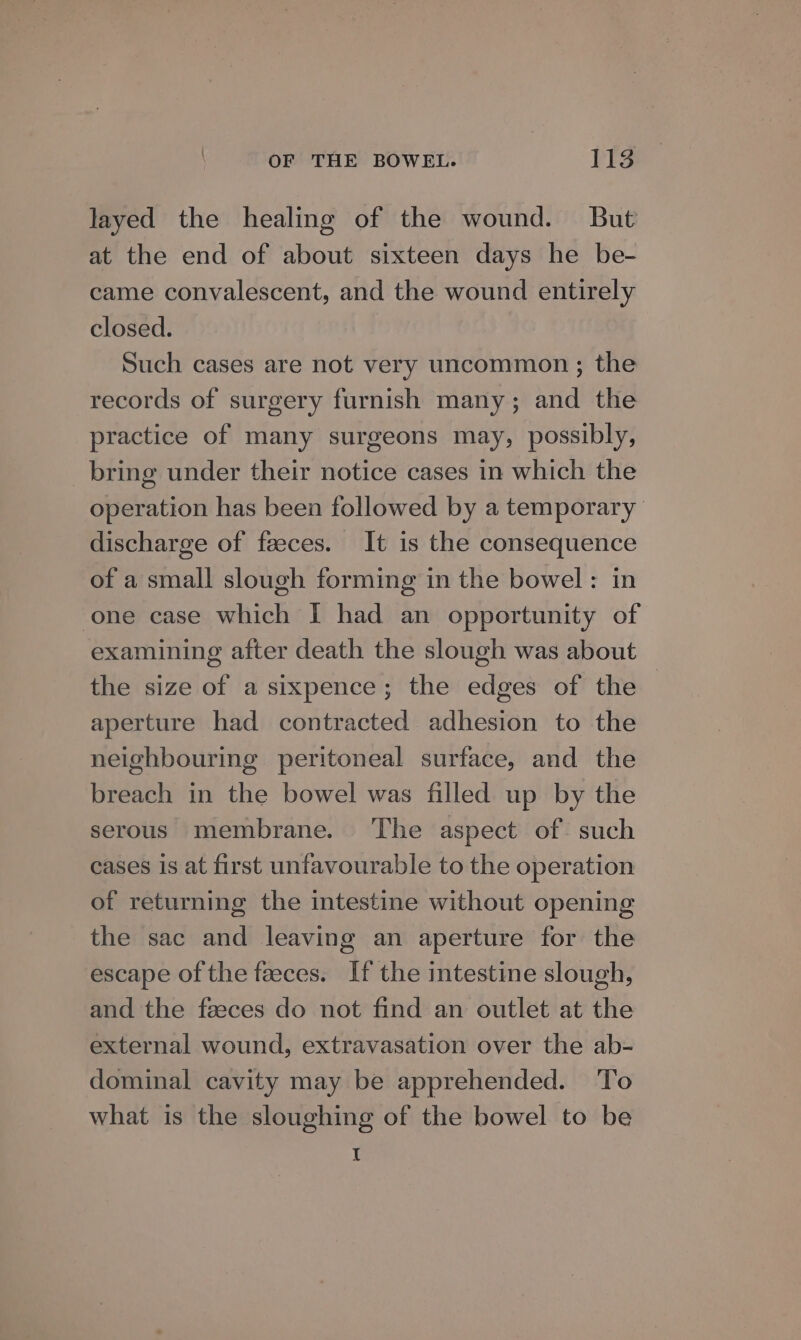 layed the healing of the wound. But at the end of about sixteen days he be- came convalescent, and the wound entirely closed. Such cases are not very uncommon ; the records of surgery furnish many; and the practice of many surgeons may, possibly, bring under their notice cases in which the operation has been followed by a temporary discharge of faeces. It is the consequence of a small slough forming in the bowel: in one case which I had an opportunity of examining after death the slough was about the size of a sixpence; the edges of the | aperture had contracted adhesion to the neighbouring peritoneal surface, and the breach in the bowel was filled up by the serous membrane. The aspect of. such cases is at first unfavourable to the operation of returning the intestine without opening the sac and leaving an aperture for the escape of the faeces. If the intestine slough, and the fzeces do not find an outlet at the external wound, extravasation over the ab- dominal cavity may be apprehended. To what is the sloughing of the bowel to be I