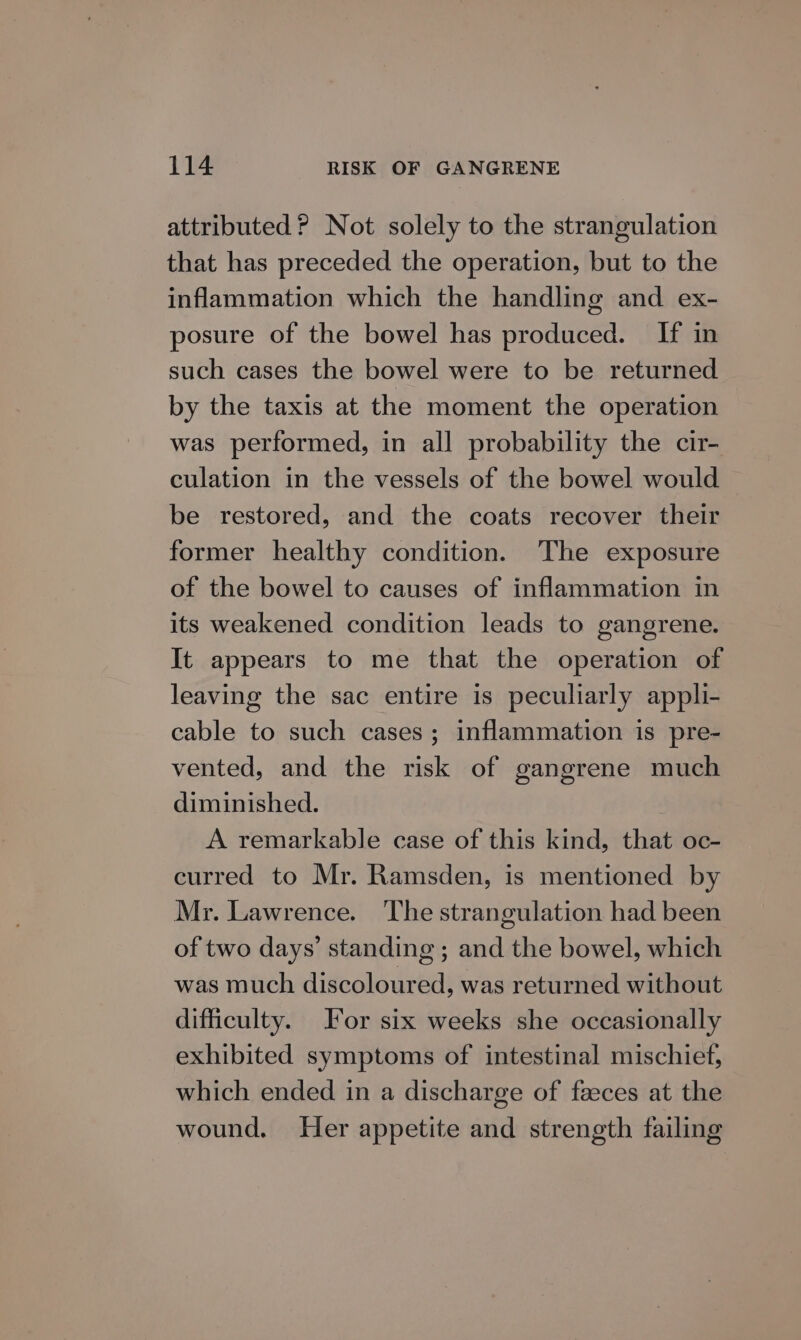 attributed ? Not solely to the strangulation that has preceded the operation, but to the inflammation which the handling and ex- posure of the bowel has produced. If in such cases the bowel were to be returned by the taxis at the moment the operation was performed, in all probability the cir- culation in the vessels of the bowel would be restored, and the coats recover their former healthy condition. The exposure of the bowel to causes of inflammation in its weakened condition leads to gangrene. It appears to me that the operation of leaving the sac entire is peculiarly appli- cable to such cases; inflammation is pre- vented, and the risk of gangrene much diminished. A remarkable case of this kind, that oc- curred to Mr. Ramsden, is mentioned by Mr. Lawrence. The strangulation had been of two days’ standing ; and the bowel, which was much discoloured, was returned without difficulty. or six weeks she occasionally exhibited symptoms of intestinal mischief, which ended in a discharge of faeces at the wound. Her appetite and strength failing