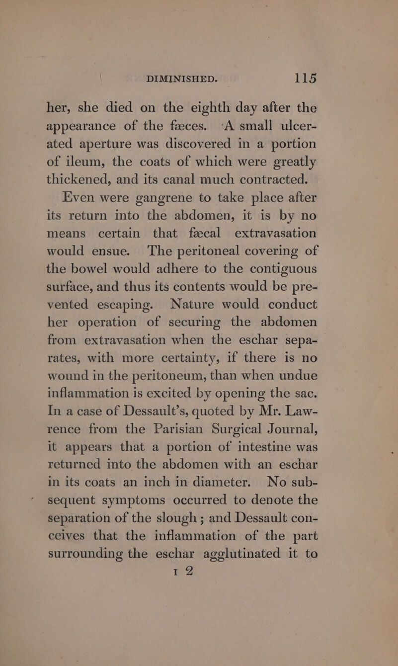 her, she died on the eighth day after the appearance of the faeces. ‘A small ulcer- ated aperture was discovered in a portion of ileum, the coats of which were greatly thickened, and its canal much contracted. Even were gangrene to take place after its return into the abdomen, it is by no means certain that faecal extravasation would ensue. The peritoneal covering of the bowel would adhere to the contiguous surface, and thus its contents would be pre- vented escaping. Nature would conduct her operation of securing the abdomen from extravasation when the eschar sepa- rates, with more certainty, if there is no wound in the peritoneum, than when undue inflammation is excited by opening the sac. In a case of Dessault’s, quoted by Mr. Law- rence from the Parisian Surgical Journal, it appears that a portion of intestine was returned into the abdomen with an eschar in its coats an inch in diameter. No sub- sequent symptoms occurred to denote the separation of the slough ; and Dessault con- ceives that the inflammation of the part surrounding the eschar agglutinated it to a