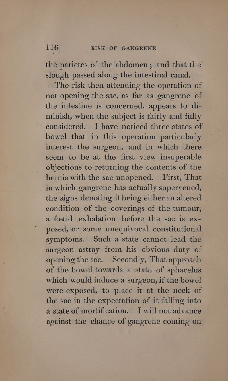 the parietes of the abdomen; and that the slough passed along the intestinal canal. The risk then attending the operation of not opening the sac, as far as gangrene of the intestine is concerned, appears to di- minish, when the subject is fairly and fully considered. [I have noticed three states of bowel that in this operation particularly interest the surgeon, and in which there seem to be at the first view insuperable objections to returning the contents of the hernia with the sac unopened. First, ‘That in which gangrene has actually supervened, the signs denoting it being either an altered _ condition of the coverings of the tumour, a foetid .exhalation before the sac is ex- posed, or some unequivocal constitutional symptoms. Such a state cannot lead the surgeon astray from his obvious duty of opening the sac. Secondly, That approach of the bowel towards a state of sphacelus which would induce a surgeon, if the bowel were exposed, to place it at the neck of the sac in the expectation of it falling into a state of mortification. I will not advance against the chance of gangrene coming on