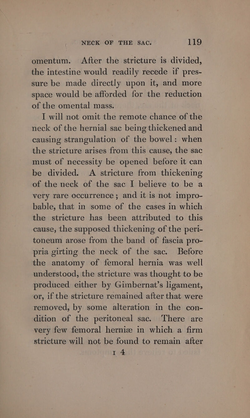 omentum. After the stricture is divided, the intestine would readily recede if pres- sure be made directly upon it, and more space would be afforded for the reduction of the omental mass. I will not omit the remote chance of the neck of the hernial sac being thickened and causing strangulation of the bowel: when the stricture arises from this cause, the sac must of necessity be opened before it can be divided. A stricture from thickening of the neck of the sac I believe to be a very rare occurrence; and it is not impro- bable, that in some of the cases in which the stricture has been attributed to this cause, the supposed thickening of the peri- toneum arose from the band of fascia pro- pria girting the neck of the sac. Betore the anatomy of femoral hernia was well understood, the stricture was thought to be produced either by Gimbernat’s ligament, or, if the stricture remained after that were removed, by some alteration in the con- dition of the peritoneal sac. There are very few femoral hernize in which a firm stricture will not be found to remain after 1 4