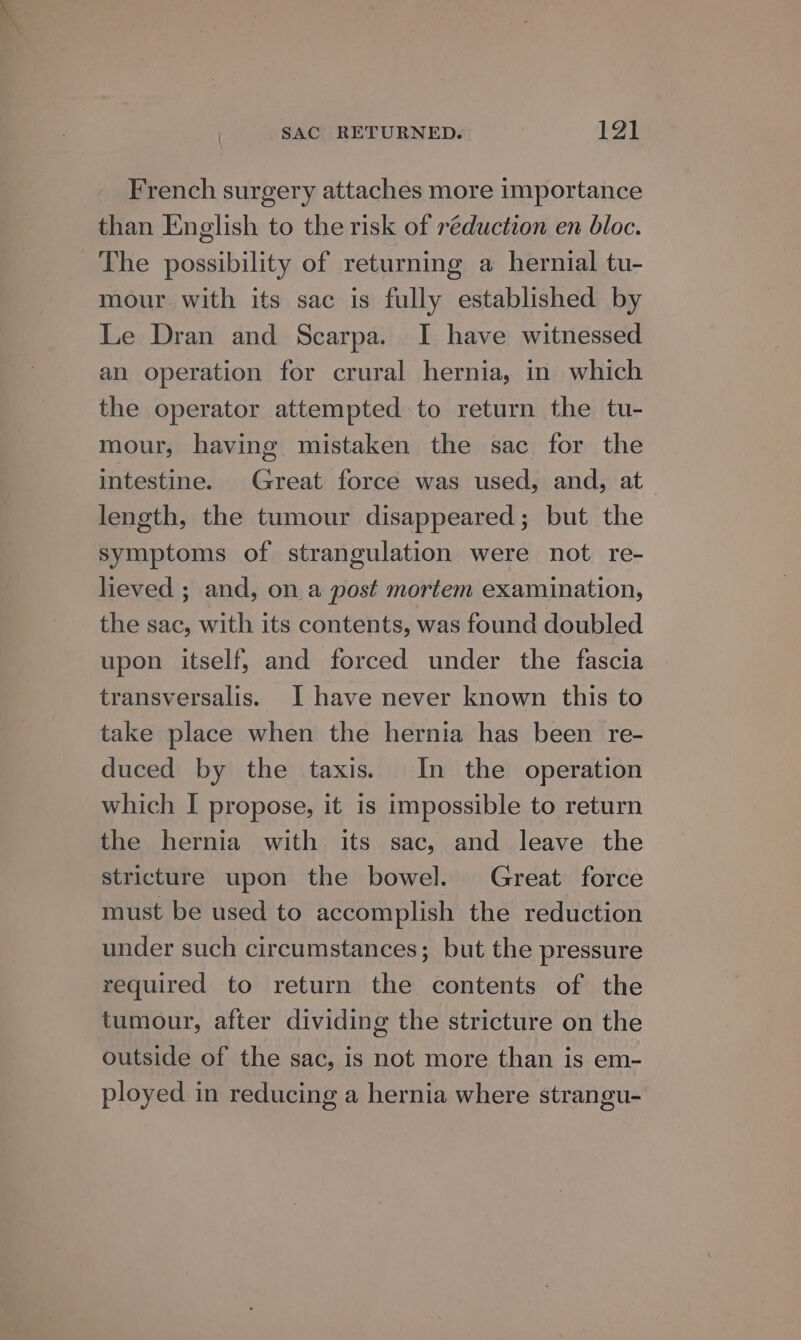 French surgery attaches more importance than English to the risk of reduction en bloc. The possibility of returning a hernial tu- mour with its sac is fully established by Le Dran and Scarpa. I have witnessed an operation for crural hernia, in which the operator attempted to return the tu- mour, having mistaken the sac for the intestine. Great force was used, and, at length, the tumour disappeared; but the symptoms of strangulation were not re- lieved ; and, on a post mortem examination, the sac, with its contents, was found doubled upon itself, and forced under the fascia transversalis. I have never known this to take place when the hernia has been re- duced by the taxis. In the operation which I propose, it is impossible to return the hernia with its sac, and leave the stricture upon the bowel. Great force must be used to accomplish the reduction under such circumstances; but the pressure required to return the contents of the tumour, after dividing the stricture on the outside of the sac, is not more than is em- ployed in reducing a hernia where strangu-