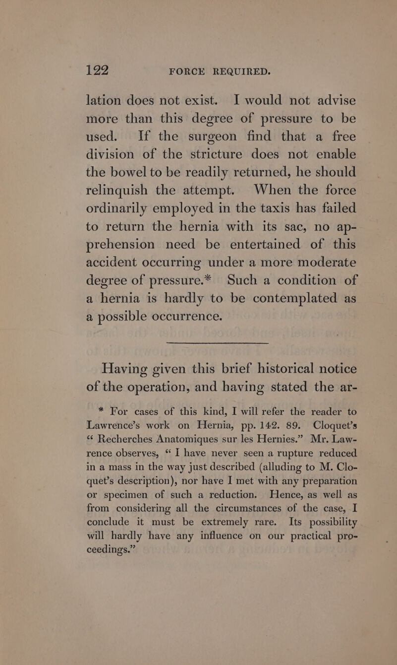 lation does not exist. JI would not advise more than this degree of pressure to be used. If the surgeon find that a free division of the stricture does not enable the bowel to be readily returned, he should relinquish the attempt. When the force ordinarily employed in the taxis has failed to return the hernia with its sac, no ap- prehension need be entertained of this accident occurring under a more moderate degree of pressure.* Such a condition of a hernia is hardly to be contemplated as a possible occurrence. Having given this brief historical notice of the operation, and having stated the ar- * For cases of this kind, I will refer the reader to Lawrence’s work on Hernia, pp. 142. 89. Cloquet’s ‘¢ Recherches Anatomiques sur les Hernies.” Mr. Law- rence observes, “ I have never seen a rupture reduced in a mass in the way just described (alluding to M. Clo- quet’s description), nor have I met with any preparation or specimen of such a reduction. Hence, as well as from considering all the circumstances of the case, I conclude it must be extremely rare. Its possibility will hardly have any influence on our practical pro- ceedings.”