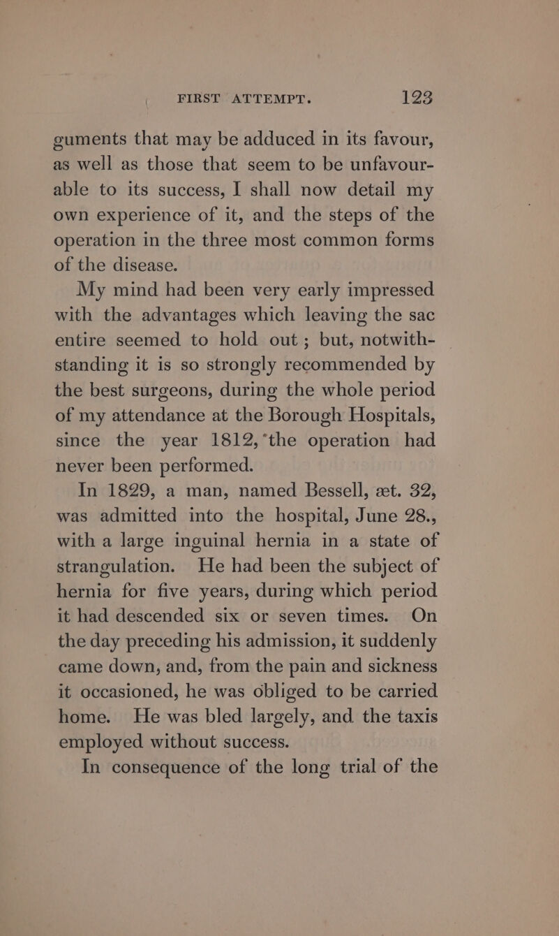 guments that may be adduced in its favour, as well as those that seem to be unfavour- able to its success, I shall now detail my own experience of it, and the steps of the operation in the three most common forms of the disease. My mind had been very early impressed with the advantages which leaving the sac entire seemed to hold out; but, notwith- | standing it is so strongly recommended by the best surgeons, during the whole period of my attendance at the borough Hospitals, since the year 1812,*the operation had never been performed. In 1829, a man, named Bessell, set. 32, was admitted into the hospital, June 28., with a large inguinal hernia in a state of strangulation. He had been the subject of hernia for five years, during which period it had descended six or seven times. On the day preceding his admission, it suddenly came down, and, from the pain and sickness it occasioned, he was obliged to be carried home. He was bled largely, and the taxis employed without success. In consequence of the long trial of the