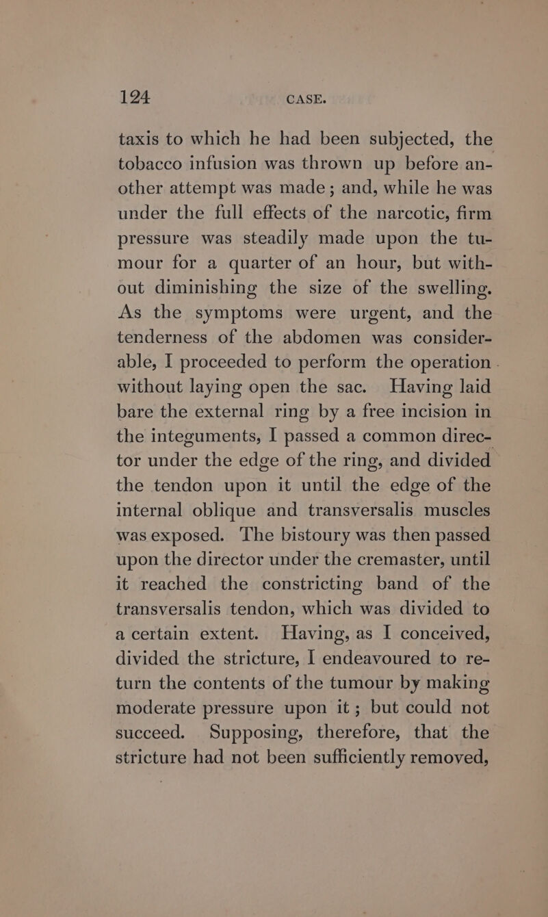taxis to which he had been subjected, the tobacco infusion was thrown up before an- other attempt was made; and, while he was under the full effects of the narcotic, firm pressure was steadily made upon the tu- mour for a quarter of an hour, but with- out diminishing the size of the swelling. As the symptoms were urgent, and the tenderness of the abdomen was consider- able, | proceeded to perform the operation . without laying open the sac. Having laid bare the external ring by a free incision in the integuments, I passed a common direc- tor under the edge of the ring, and divided the tendon upon it until the edge of the internal oblique and transversalis muscles was exposed. The bistoury was then passed upon the director under the cremaster, until it reached the constricting band of the transversalis tendon, which was divided to acertain extent. Having, as I conceived, divided the stricture, | endeavoured to re- turn the contents of the tumour by making moderate pressure upon it; but could not succeed. Supposing, therefore, that the stricture had not been sufficiently removed,