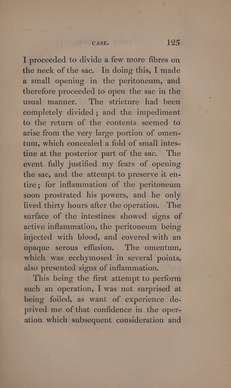 I proceeded to divide a few more fibres on the neck of the sac. In doing this, I made a small opening in the peritoneum, and therefore proceeded to open the sac in the usual manner. ‘The stricture had been completely divided; and the impediment to the return of the contents seemed to arise from the very large portion of omen- tum, which concealed a fold of small intes- tine at the posterior part of the sac. The event fully justified my fears of opening the sac, and the attempt to preserve it en- tire; for inflammation of the peritoneum soon prostrated his powers, and he only lived thirty hours after the operation. The surface of the intestines showed signs of active inflammation, the peritoneum being injected with blood, and covered with an opaque serous effusion. The omentum, which was ecchymosed in several points, also presented signs of inflammation. This being the first attempt to perform such an operation, I was not surprised at being foiled, as want of experience de- prived me of that confidence in the oper- ation which subsequent consideration and