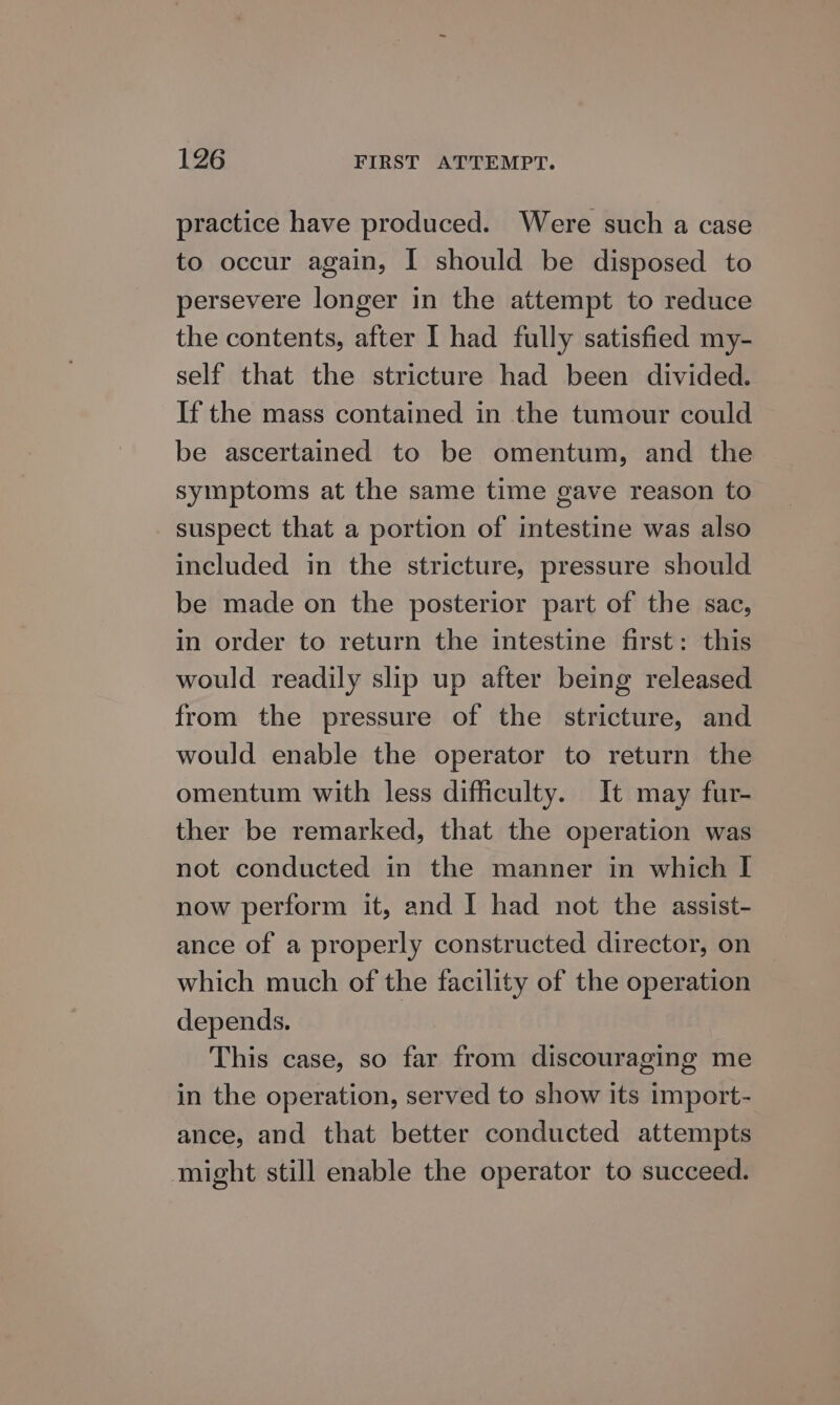 practice have produced. Were such a case to occur again, I should be disposed to persevere longer in the attempt to reduce the contents, after I had fully satisfied my- self that the stricture had been divided. If the mass contained in the tumour could be ascertained to be omentum, and the symptoms at the same time gave reason to suspect that a portion of intestine was also included in the stricture, pressure should be made on the posterior part of the sac, in order to return the intestine first: this would readily slip up after being released from the pressure of the stricture, and would enable the operator to return the omentum with less difficulty. It may fur- ther be remarked, that the operation was not conducted in the manner in which I now perform it, and I had not the assist- ance of a properly constructed director, on which much of the facility of the operation depends. This case, so far from discouraging me in the operation, served to show its import- ance, and that better conducted attempts might still enable the operator to succeed.