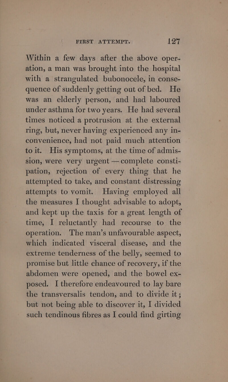 Within a few days after the above oper- ation, a man was brought into the hospital with a strangulated bubonocele, in conse- quence of suddenly getting out of bed. He was an elderly person, and had laboured under asthma for two years. He had several times noticed a protrusion at the external ring, but, never having experienced any in- convenience, had not paid much attention . to it. His symptoms, at the time of admis- sion, were very urgent —complete consti- pation, rejection of every thing that he attempted to take, and constant distressing attempts to vomit. Having employed all the measures I thought advisable to adopt, and kept up the taxis for a great length of time, I reluctantly had recourse to the operation. ‘The man’s unfavourable aspect, which indicated visceral disease, and the extreme tenderness of the belly, seemed to promise but little chance of recovery, if the abdomen were opened, and the bowel ex- posed. I therefore endeavoured to lay bare the transversalis tendon, and to divide it; but not being able to discover it, I divided such tendinous fibres as I could find girting