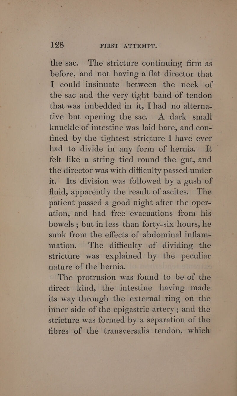 the sac. The stricture continuing firm as before, and not having a flat director that I could insinuate between the neck of the sac and the very tight band of tendon that was imbedded in it, [had no alterna- tive but opening the sac. A dark small knuckle of intestine was laid bare, and con- fined by the tightest stricture I have ever had to divide in any form of hernia. It — felt like a string tied round the gut, and the director was with difficulty passed under. it. Its division was followed by a gush of fluid, apparently the result of ascites. ‘The patient passed a good night after the oper- ation, and had free evacuations from his bowels ; but in less than forty-six hours, he sunk from the effects of abdominal inflam- mation. The difficulty of dividing the stricture was explained by the peculiar nature of the hernia. The protrusion was found to be of the direct kind, the intestine having made its way through the external ring on the inner side of the epigastric artery ; and the stricture was formed by a separation of the fibres of the transversalis tendon, which