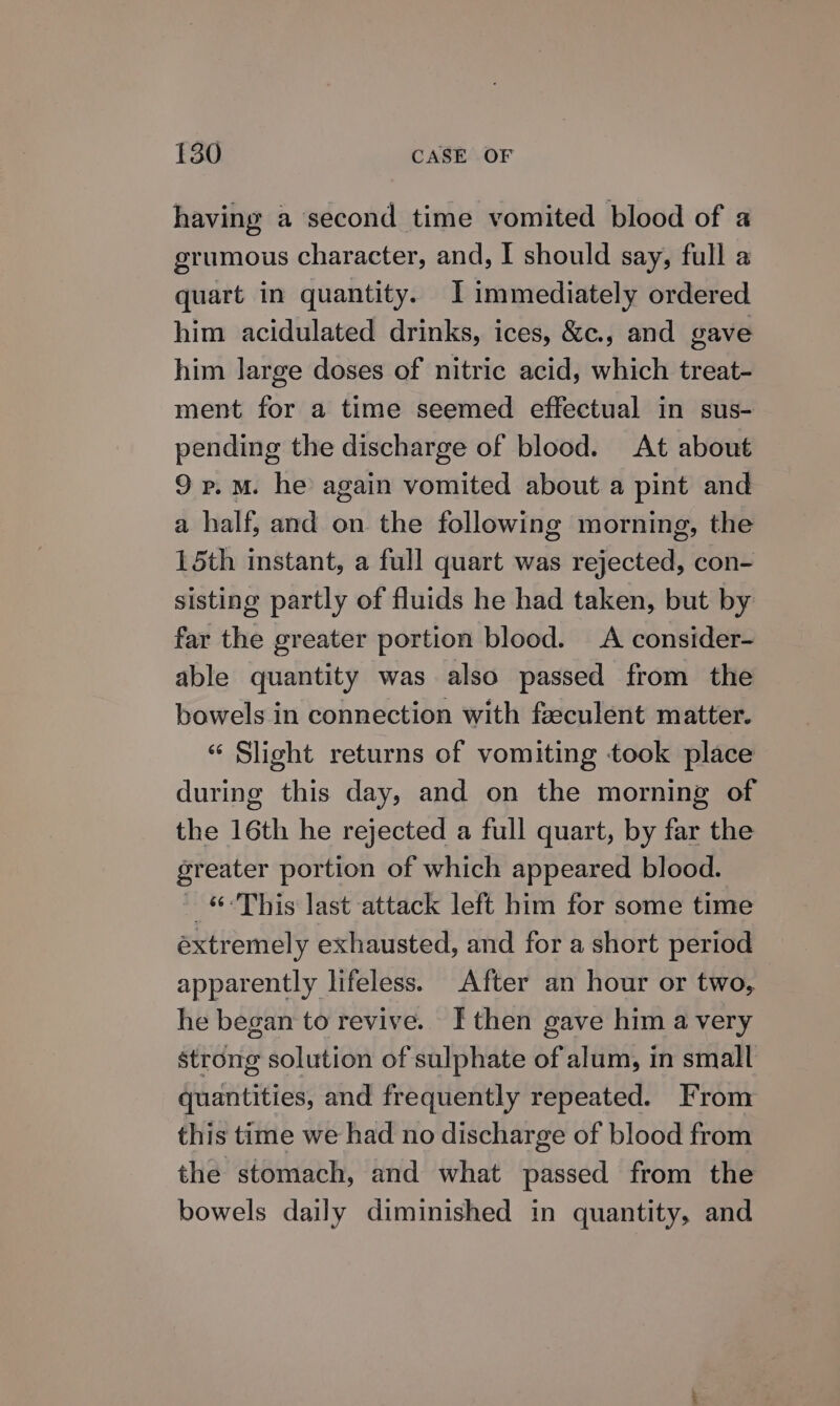 having a ‘second time vomited blood of a grumous character, and, I should say, full a quart in quantity. I immediately ordered him acidulated drinks, ices, &amp;c., and gave him large doses of nitric acid, which treat- ment for a time seemed effectual in sus- pending the discharge of blood. At about 9 p.m. he again vomited about a pint and a half, and on the following morning, the 15th instant, a full quart was rejected, con- sisting partly of fluids he had taken, but by far the greater portion blood. A consider- able quantity was also passed from the bowels in connection with feeculent matter. « Slight returns of vomiting took place during this day, and on the morning of the 16th he rejected a full quart, by far the greater portion of which appeared blood. _ “This last attack left him for some time extremely exhausted, and for a short period apparently lifeless. After an hour or two, he began to revive. I then gave him a very strong solution of sulphate of alum, in small quantities, and frequently repeated. From this time we had no discharge of blood from the stomach, and what passed from the bowels daily diminished in quantity, and