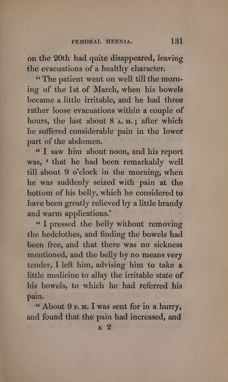 on the 20th had quite disappeared, leaving the evacuations of a healthy character. “The patient went on well till the morn- ing of the lst of March, when his bowels became a little irritable, and he had three rather loose evacuations within a couple of hours, the last about 8 a.m.; after which he suffered considerable pain in the lower part of the abdomen. «© ] saw him about noon, and his report was, § that he had been remarkably well till about 9 o’clock in the morning, when he was suddenly seized with pain at the bottom of his belly, which he considered to have been greatly relieved by a little brandy and warm applications.’ “ I pressed the belly without removing the bedclothes, and finding the bowels had been free, and that there was no sickness mentioned, and the belly by no means very tender, I left him, advising him to take a little medicine to allay the irritable state of his bowels, to which he had referred his pain. * About 9 p.m. I was sent for in a hurry, and found that the pain had increased, and : K 2