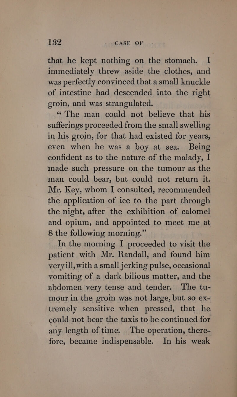 that he kept nothing on the stomach. I immediately threw aside the clothes, and was perfectly convinced that a small knuckle of intestine had descended into the right groin, and was strangulated. ‘‘'The man could not believe that his sufferings proceeded from the small swelling in his groin, for that had existed for years, even when he was a boy at sea. Being confident as to the nature of the malady, I made such pressure on the tumour as the man could bear, but could not return it. Mr. Key, whom I consulted, recommended the application of ice to the part through the night, after the exhibition of calomel and opium, and appointed to meet me at 8 the following morning.” _In the morning I proceeded to visit the patient with Mr. Randall, and found him very ill, with a small jerking pulse, occasional vomiting of a dark bilious matter, and the abdomen very tense and tender. The tu- mour in the grom was not large, but so ex- tremely sensitive when pressed, that he could not bear the taxis to be continued for any length of time. The operation, there- fore, became indispensable. In his weak