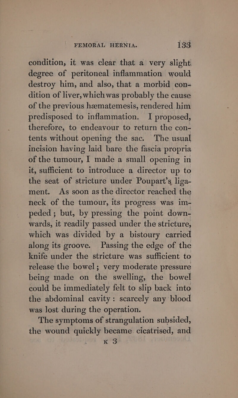 condition, it was clear that a very slight. degree of peritoneal inflammation would destroy him, and also, that a morbid con- dition of liver, which was probably the cause of the previous heematemesis, rendered him predisposed to inflammation. I proposed, therefore, to endeavour to return the con- tents without opening the sac. The usual incision having laid bare the fascia propria of the tumour, I made a small opening in it, sufficient to introduce a director up to the seat of stricture under Poupart’s liga- ment. As soon as the director reached the neck of the tumour, its progress was im- peded ; but, by pressing the point down- wards, it readily passed under the stricture, which was divided by a bistoury carried along its groove. Passing the edge of the knife under the stricture was sufficient to release the bowel; very moderate pressure being made on the swelling, the bowel could be immediately felt to slip back into the abdominal cavity: scarcely any blood was lost during the operation. The symptoms of strangulation subsided, the wound quickly became. cicatrised, and K 3