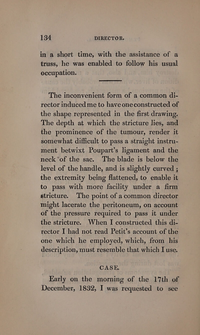 in a short time, with the assistance of a truss, he was enabled to follow his usual occupation. The inconvenient form of a common di- rector induced me to have oneconstructed of the shape represented in the first drawing. The depth at which the stricture lies, and the prominence of the tumour, render it somewhat difficult to pass a straight instru- ment betwixt Poupart’s ligament and the neck “of the sac. The blade is below the level of the handle, and is slightly curved ; the extremity being flattened, to enable it to pass with more facility under a firm stricture. The point of acommon director might lacerate the peritoneum, on account of the pressure required to pass it under the stricture. When I constructed this di- rector I had not read Petit’s account of the one which he employed, which, from his description, must resemble that which I use. CASE. Karly on the morning of the 17th of December, 1832, I was requested to see