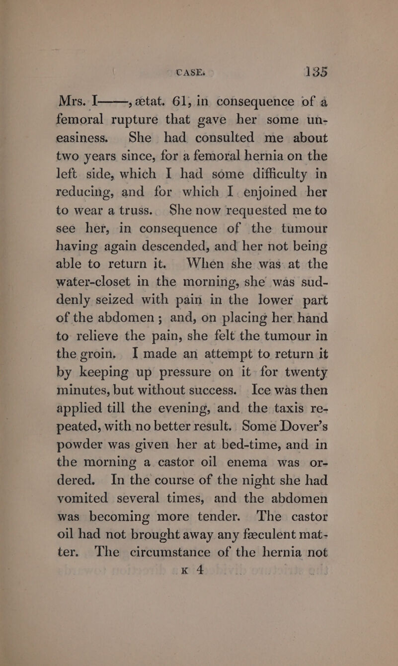 Mrs. I ,aetat. 61, in consequence of a femoral rupture that gave her some un- easiness. She had consulted me about two years since, for a femoral hernia on the left side, which I had some difficulty in reducing, and for which I. enjoined her to wear a truss.. She now requested me to see her, in consequence of the tumour having again descended, and her not being. able to return it. When she was at the water-closet in the morning, she was sud- denly seized with pain in the lower part of the abdomen ; and, on placing her hand to relieve the pain, she felt the tumour in | the groin. I made an attempt to return it by keeping up pressure on it for twenty minutes, but without success. Ice was then applied till the evening, and. the taxis re- peated, with no better result. Some Dover’s powder was given her at bed-time, and in the morning a castor oil enema was or- dered. In the course of the night she had vomited several times, and the abdomen was becoming more tender. The castor oil had not brought away any feeculent mat- ter. The circumstance of the hernia not KA |
