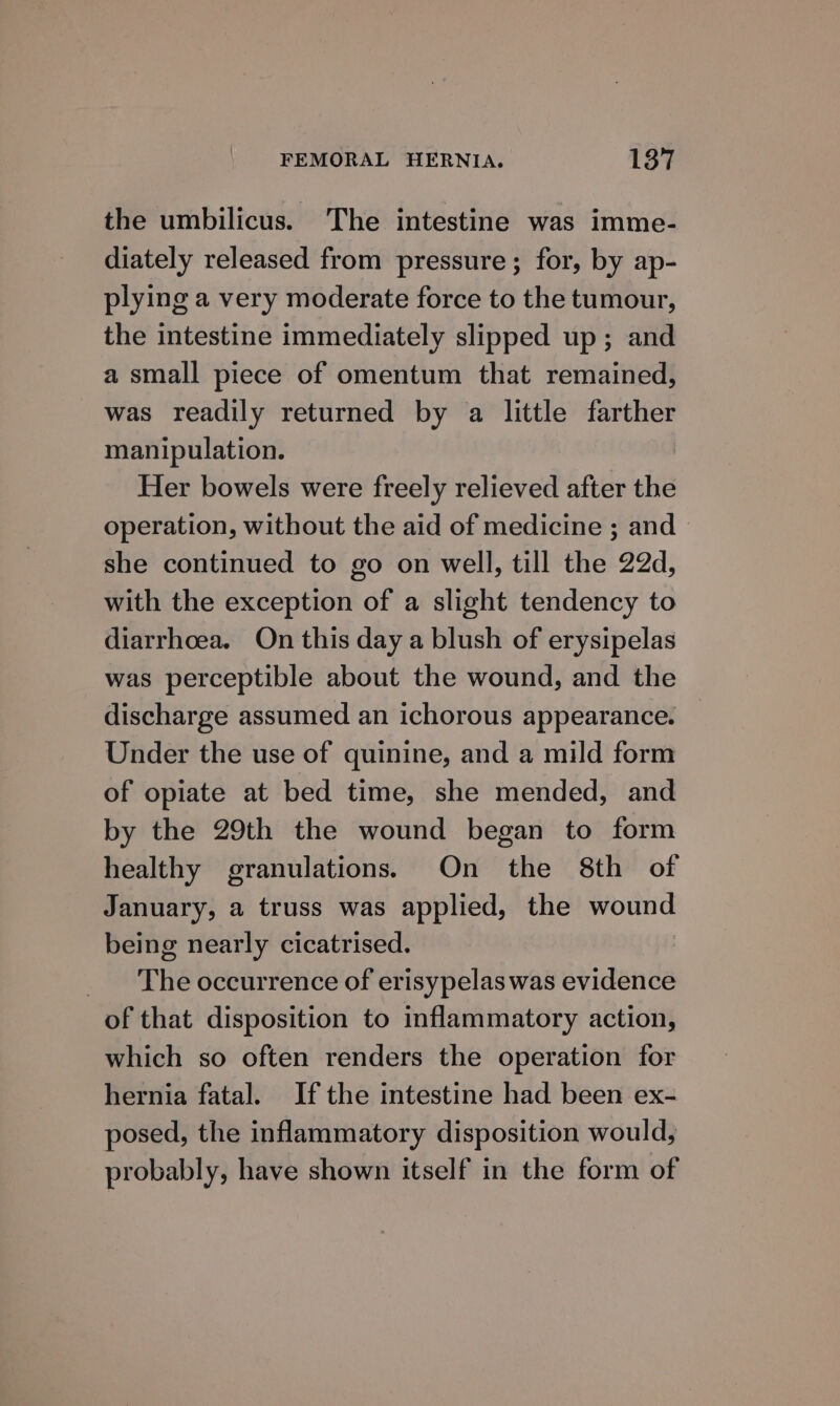 the umbilicus. The intestine was imme- diately released from pressure; for, by ap- plying a very moderate force to the tumour, the intestine immediately slipped up; and a small piece of omentum that remained, was readily returned by a little farther manipulation. Her bowels were freely relieved after the operation, without the aid of medicine ; and — she continued to go on well, till the 22d, with the exception of a slight tendency to diarrhoea. On this day a blush of erysipelas was perceptible about the wound, and the discharge assumed an ichorous appearance. — Under the use of quinine, and a mild form of opiate at bed time, she mended, and by the 29th the wound began to form healthy granulations. On the 8th of January, a truss was applied, the wound being nearly cicatrised. | The occurrence of erisypelas was evidence of that disposition to inflammatory action, which so often renders the operation for hernia fatal. If the intestine had been ex- posed, the inflammatory disposition would, probably, have shown itself in the form of