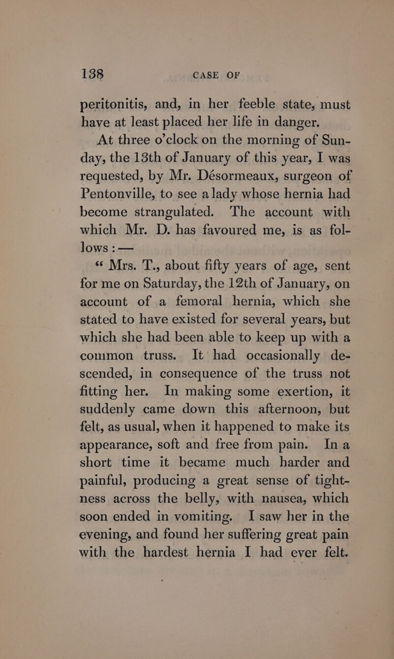 peritonitis, and, in her feeble state, must have at least placed her life in danger. At three o’clock on the morning of Sun- day, the 13th of January of this year, I was requested, by Mr. Désormeaux, surgeon of Pentonville, to see a lady whose hernia had become strangulated. The account with which Mr. D. has favoured me, is as fol- lows :— | ‘Mrs. T., about fifty years of age, sent for me on Saturday, the 12th of January, on account of a femoral hernia, which she stated to have existed for several years, but which she had been able to keep up with a common truss. It had occasionally de- scended, in consequence of the truss not fitting her. In making some exertion, it suddenly came down this afternoon, but felt, as usual, when it happened to make its appearance, soft and free from pain. Ina short time it became much harder and painful, producing a great sense of tight- ness across the belly, with nausea, which soon ended in vomiting. I saw her in the evening, and found her suffering great pain with the hardest hernia I had ever felt.
