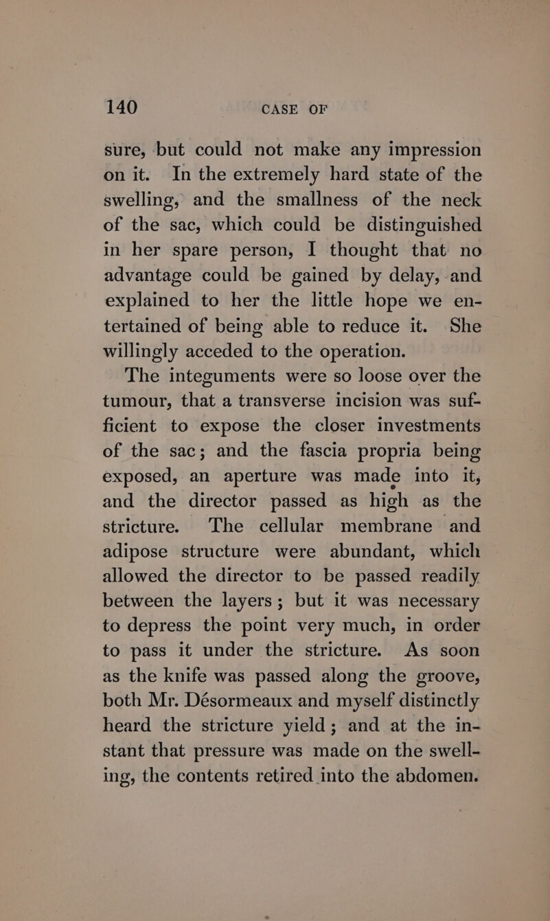 sure, but could not make any impression on it. In the extremely hard state of the swelling, and the smallness of the neck of the sac, which could be distinguished in her spare person, I thought that no advantage could be gained by delay, and explained to her the little hope we en- tertained of being able to reduce it. She willingly acceded to the operation. The integuments were so loose over the tumour, that a transverse incision was suf- ficient to expose the closer investments of the sac; and the fascia propria being exposed, an aperture was made into it, and the director passed as high as the stricture. The cellular membrane and adipose structure were abundant, which allowed the director to be passed readily between the layers; but it was necessary to depress the point very much, in order to pass it under the stricture. As soon as the knife was passed along the groove, both Mr. Désormeaux and myself distinctly heard the stricture yield; and at the in- stant that pressure was made on the swell- ing, the contents retired into the abdomen.