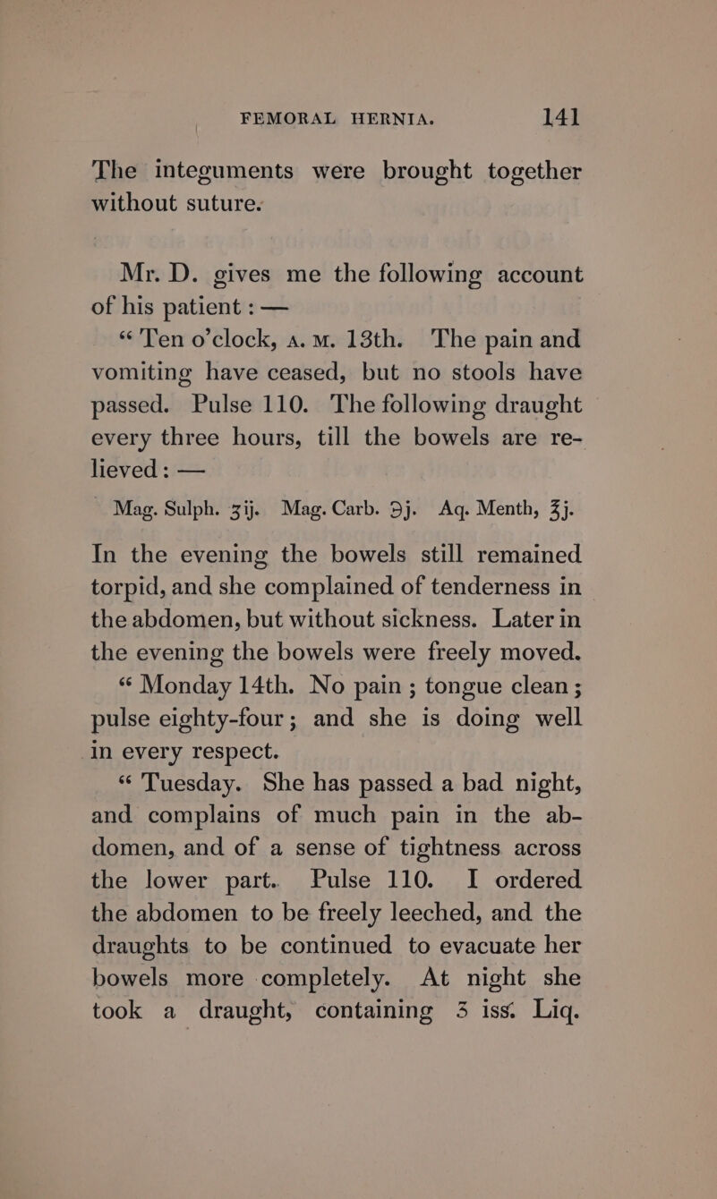 The integuments were brought together without suture. Mr. D. gives me the following account of his patient : — «Ten o'clock, a.m. 13th. The pain and vomiting have ceased, but no stools have passed. Pulse 110. The following draught every three hours, till the bowels are re- lieved : — ~ Mag. Sulph. 3ij. Mag. Carb. 5j. Aq. Menth, 3). In the evening the bowels still remained torpid, and she complained of tenderness in the abdomen, but without sickness. Later in the evening the bowels were freely moved. « Monday 14th. No pain ; tongue clean ; pulse eighty-four; and she is doing well in every respect. “ Tuesday. She has passed a bad night, and complains of much pain in the ab- domen, and of a sense of tightness. across the lower part. Pulse 110. I ordered the abdomen to be freely leeched, and the draughts to be continued to evacuate her bowels more completely. At night she took a draught, containing 3 iss. Liq.