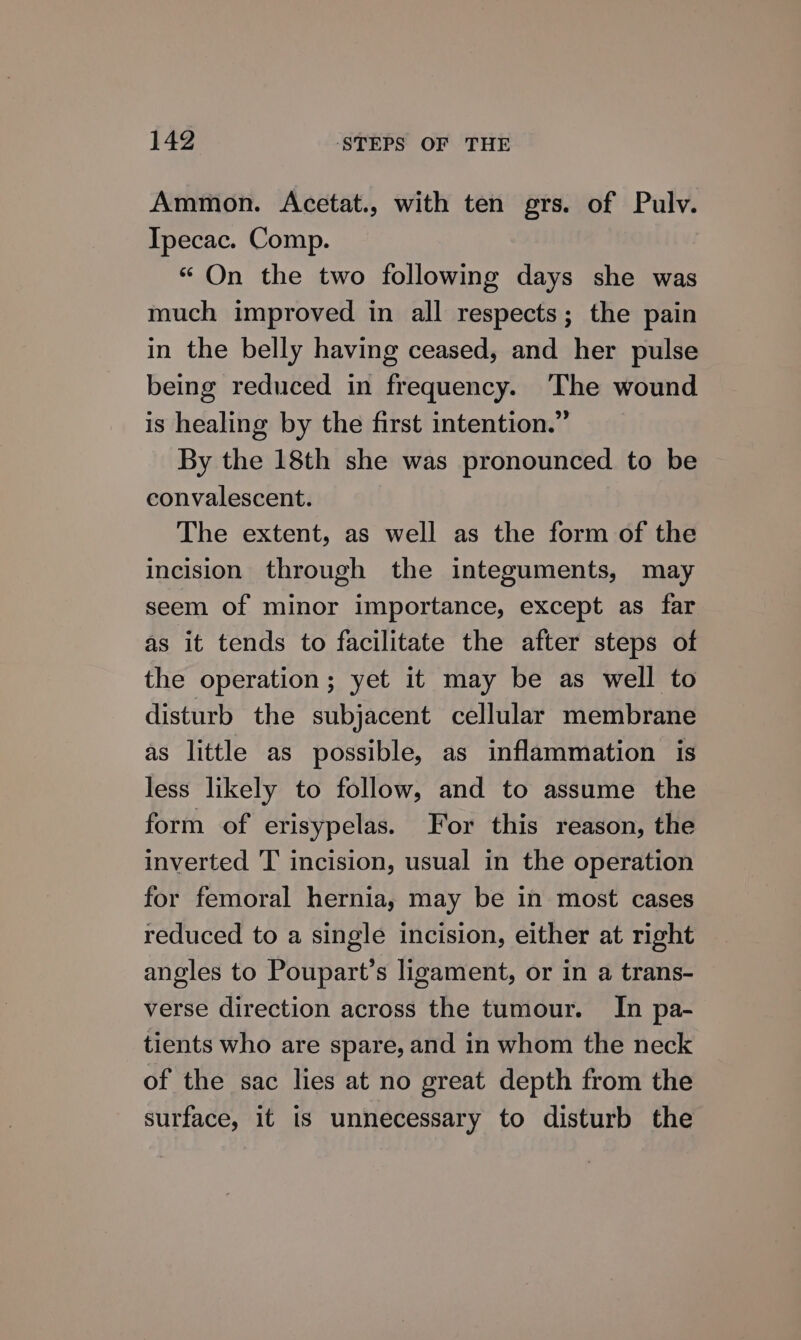 Ammon. Acetat., with ten grs. of Pulv. Ipecac. Comp. “ On the two following days she was much improved in all respects; the pain in the belly having ceased, and her pulse being reduced in frequency. ‘The wound is healing by the first intention.” By the 18th she was pronounced to be convalescent. The extent, as well as the form of the incision through the integuments, may seem of minor importance, except as far as it tends to facilitate the after steps of the operation; yet it may be as well to disturb the subjacent cellular membrane as little as possible, as inflammation is less likely to follow, and to assume the form of erisypelas. For this reason, the inverted T incision, usual in the operation for femoral hernia, may be in most cases reduced to a single incision, either at right angles to Poupart’s ligament, or in a trans- verse direction across the tumour. In pa- tients who are spare, and in whom the neck of the sac lies at no great depth from the surface, it is unnecessary to disturb the