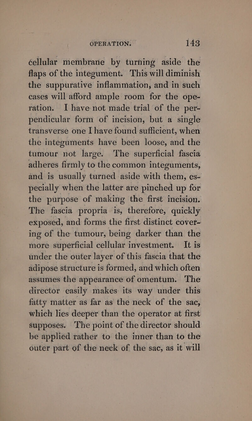 éellular membrane by turning aside the flaps of the integument. This will diminish the suppurative inflammation, and in such cases will afford ample room for the ope- ration. I have not made trial of the per- pendicular form of incision, but a single transverse one I have found sufficient, when the integuments have been loose, and the tumour not large. The superficial fascia ~ adheres firmly to the common integuments, and is usually turned aside with them, es- pecially when the latter are pinched up for the purpose of making the first incision. The fascia propria is, ther efore, quickly exposed, and forms the first distinct cover- ing of the tumour, being darker than the more superficial cellular investment. It is under the outer layer of this fascia that the adipose structure is formed, and which often assumes the appearance of omentum. The director easily makes its way under this fatty matter as far as the neck of the sac, which lies deeper than the operator at first supposes. The point of the director should be applied rather to the inner than to the outer part of the neck of the sac, as it will