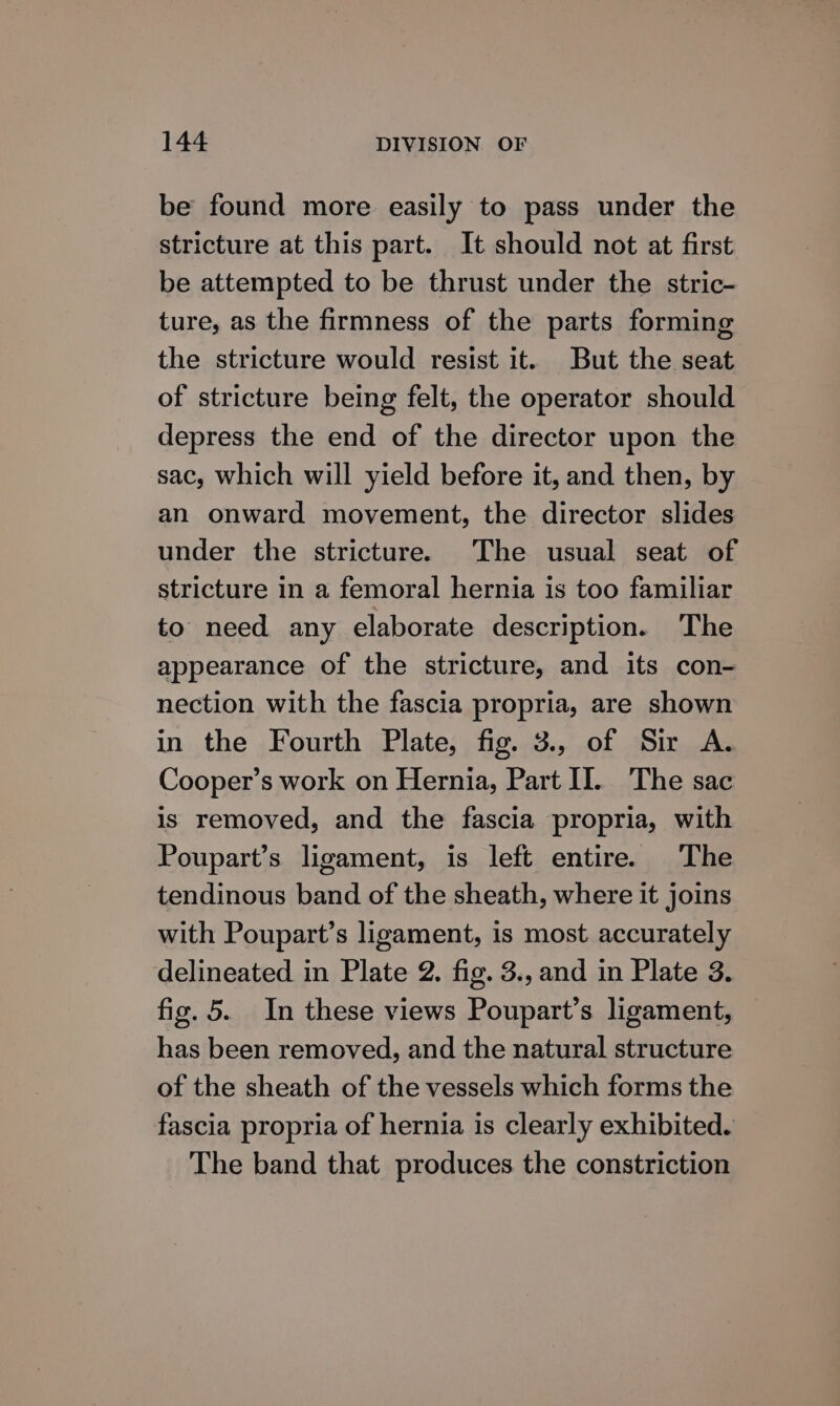 be found more easily to pass under the stricture at this part. It should not at first be attempted to be thrust under the stric- ture, as the firmness of the parts forming the stricture would resist it. But the seat of stricture being felt, the operator should depress the end of the director upon the sac, which will yield before it, and then, by an onward movement, the director slides under the stricture. The usual seat of stricture in a femoral hernia is too familiar to need any elaborate description. The appearance of the stricture, and its con- nection with the fascia propria, are shown in the Fourth Plate, fig. 3., of Sir A. Cooper’s work on Hernia, Part I]. The sac is removed, and the fascia propria, with Poupart’s ligament, is left entire. The tendinous band of the sheath, where it joins with Poupart’s ligament, is most accurately delineated in Plate 2. fig. 3., and in Plate 3. fig. 5. In these views Poupart’s ligament, has been removed, and the natural structure of the sheath of the vessels which forms the fascia propria of hernia is clearly exhibited. The band that produces the constriction