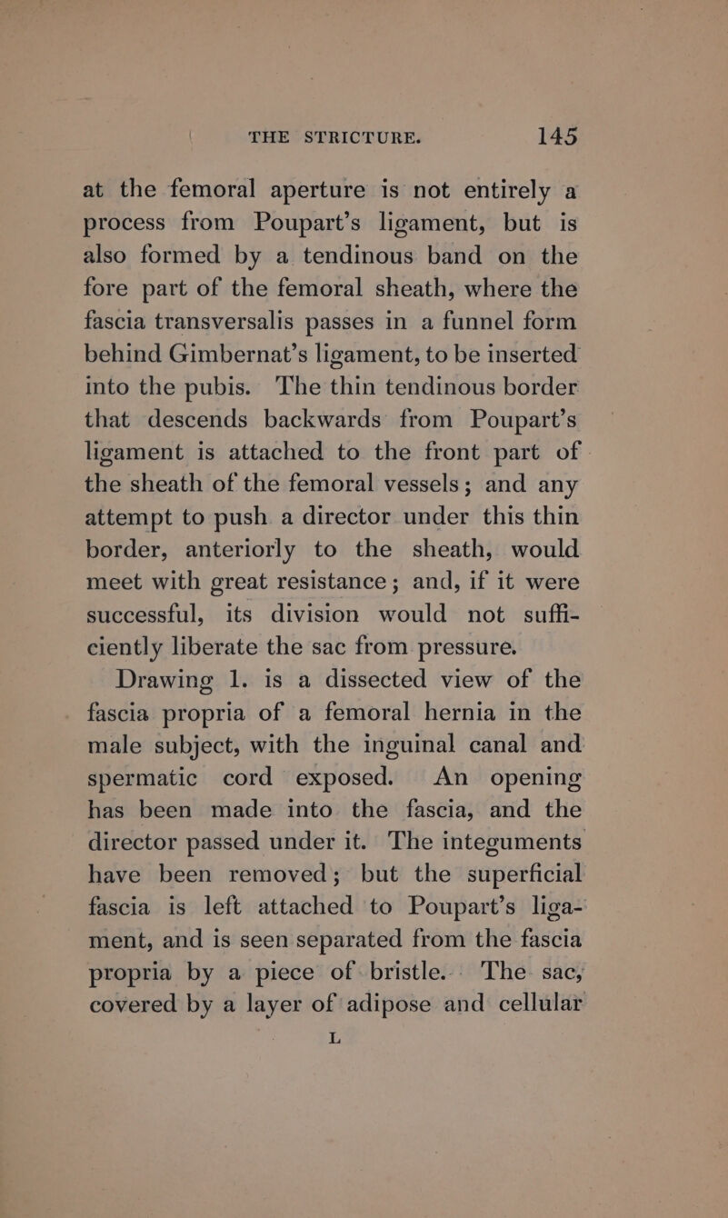 at the femoral aperture is not entirely a process from Poupart’s ligament, but is also formed by a tendinous band on the fore part of the femoral sheath, where the fascia transversalis passes in a funnel form behind Gimbernat’s ligament, to be inserted into the pubis. The thin tendinous border that descends backwards from Poupart’s ligament is attached to the front part of | the sheath of the femoral vessels; and any attempt to push a director under this thin border, anteriorly to the sheath, would meet with great resistance ; and, if it were successful, its division would not suffi- ciently liberate the sac from pressure. Drawing 1. is a dissected view of the fascia propria of a femoral hernia in the male subject, with the inguinal canal and spermatic cord exposed. An _ opening has been made into the fascia, and the director passed under it. The integuments have been removed; but the superficial fascia is left attached to Poupart’s liga- ment, and is seen separated from the fascia propria by a piece of bristle... The sac, covered by a layer of adipose and cellular L