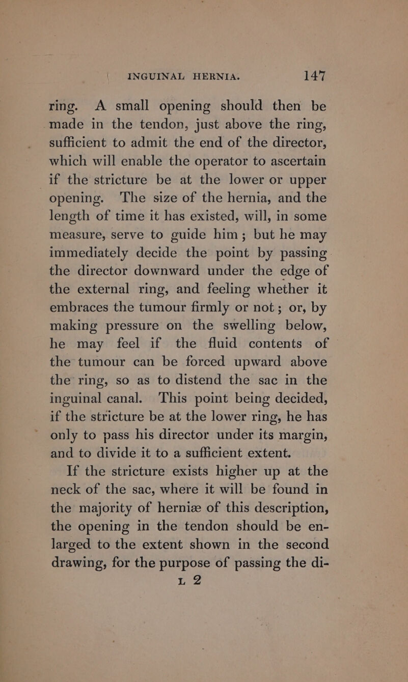 ring. A small opening should then be made in the tendon, just above the ring, sufficient to admit the end of the director, which will enable the operator to ascertain if the stricture be at the lower or upper opening. The size of the hernia, and the length of time it has existed, will, in some measure, serve to guide him; but he may immediately decide the point by passing. the director downward under the edge of the external ring, and feeling whether it embraces the tumour firmly or not; or, by making pressure on the swelling below, he may feel if the fluid contents of © the tumour can be forced upward above the ring, so as to distend the sac in the inguinal canal. This point being decided, if the stricture be at the lower ring, he has only to pass his director under its margin, and to divide it to a sufficient extent. If the stricture exists higher up at the neck of the sac, where it wil! be found in the majority of hernize of this description, the opening in the tendon should be en- larged to the extent shown in the second drawing, for the purpose of passing the di- L 2