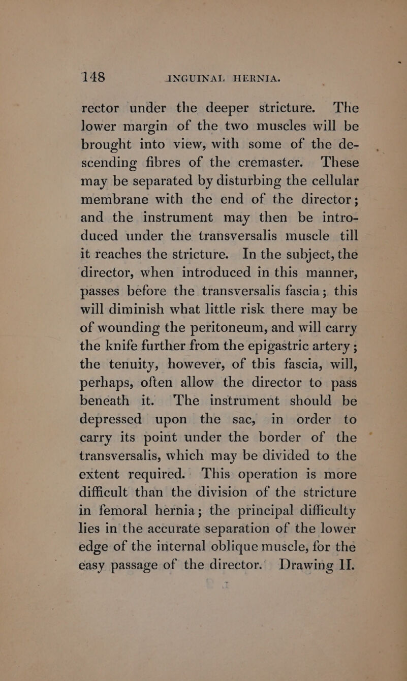 rector under the deeper stricture. The lower margin of the two muscles will be brought into view, with some of the de- scending fibres of the cremaster. These may be separated by disturbing the cellular membrane with the end of the director; and the instrument may then be intro- duced under the transversalis muscle till it reaches the stricture. In the subject, the director, when introduced in this manner, passes before the transversalis fascia; this will diminish what little risk there may be of wounding the peritoneum, and will carry the knife further from the epigastric artery ; the tenuity, however, of this fascia, will, perhaps, often allow the director to pass beneath it. The instrument should be depressed upon the sac, in order to carry its point under the border of the transversalis, which may be divided to the extent required.. This operation is more difficult than the division of the stricture in femoral hernia; the principal difficulty lies in the accurate separation of the lower edge of the internal oblique muscle, for the easy passage of the director. Drawing II.