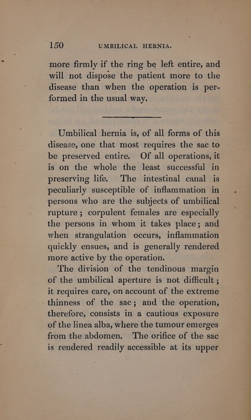 more firmly if the ring be left entire, and will not dispose the patient more to the disease than when the operation is per- formed in the usual way. Umbilical hernia is, of all forms of this disease, one that most requires the sac to be preserved entire. Of all operations, it is on the whole the least successful in preserving life. The intestinal canal is peculiarly susceptible of inflammation in persons who are the subjects of umbilical rupture ; corpulent females are especially the persons in whom it takes place; and when strangulation occurs, inflammation quickly ensues, and is generally rendered more active by the operation. The division of the tendinous margin of the umbilical aperture is not difficult ; it requires care, on account of the extreme thinness of the sac; and the operation, therefore, consists in a cautious exposure of the linea alba, where the tumour emerges from the abdomen. The orifice of the sac is rendered readily accessible at its upper