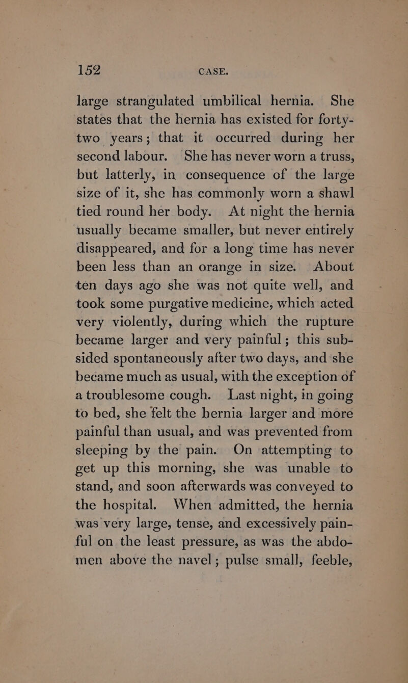 large strangulated umbilical hernia. She states that the hernia has existed for forty- two years; that it occurred during her second labour. She has never worn a truss, but latterly, in consequence of the large size of it, she has commonly worn a shawl tied round her body. At night the hernia usually became smaller, but never entirely disappeared, and for a long time has never been less than an orange in size. About ten days ago she was not quite well, and took some purgative medicine, which acted very violently, during which the rupture became larger and very painful; this sub- sided spontaneously after two days, and she became much as usual, with the exception of a troublesome cough. Last night, in going to bed, she felt the hernia larger and more painful than usual, and was prevented from sleeping by the pain. On attempting to get up this morning, she was unable to stand, and soon afterwards was conveyed to the hospital. When admitted, the hernia was very large, tense, and excessively pain- ful on the least pressure, as was the abdo- men above the navel; pulse small, feeble,