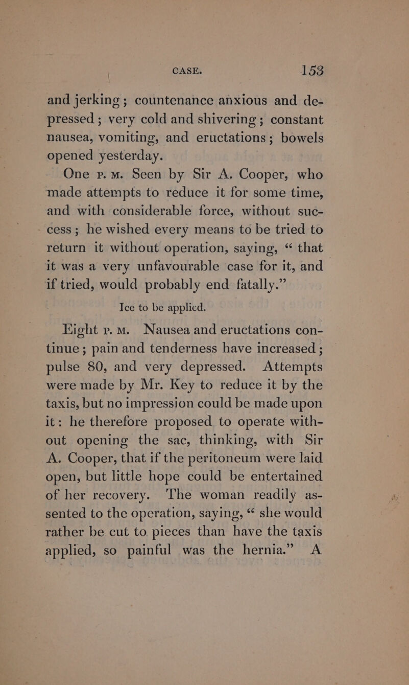 and jerking ; countenance anxious and de- pressed ; very cold and shivering ; constant nausea, vomiting, and eructations; bowels opened yesterday. One p.m. Seen by Sir A. Cooper, who made attempts to reduce it for some time, and with considerable force, without suc- - cess; he wished every means to be tried to return it without operation, saying, “ that it was a very unfavourable case for it, and if tried, would probably end fatally.” | Ice to be applied. Kight p.m. Nausea and eructations con- tinue ; pain and tenderness have increased ; pulse 80, and very depressed. Attempts were made by Mr. Key to reduce it by the taxis, but no impression could be made upon it: he therefore proposed to operate with- out opening the sac, thinking, with Sir A. Cooper, that if the peritoneum were laid open, but little hope could be entertained of her recovery. The woman readily as- sented to the operation, saying, “ she would rather be cut to pieces than have the taxis applied, so painful was the hernia.” &lt;A