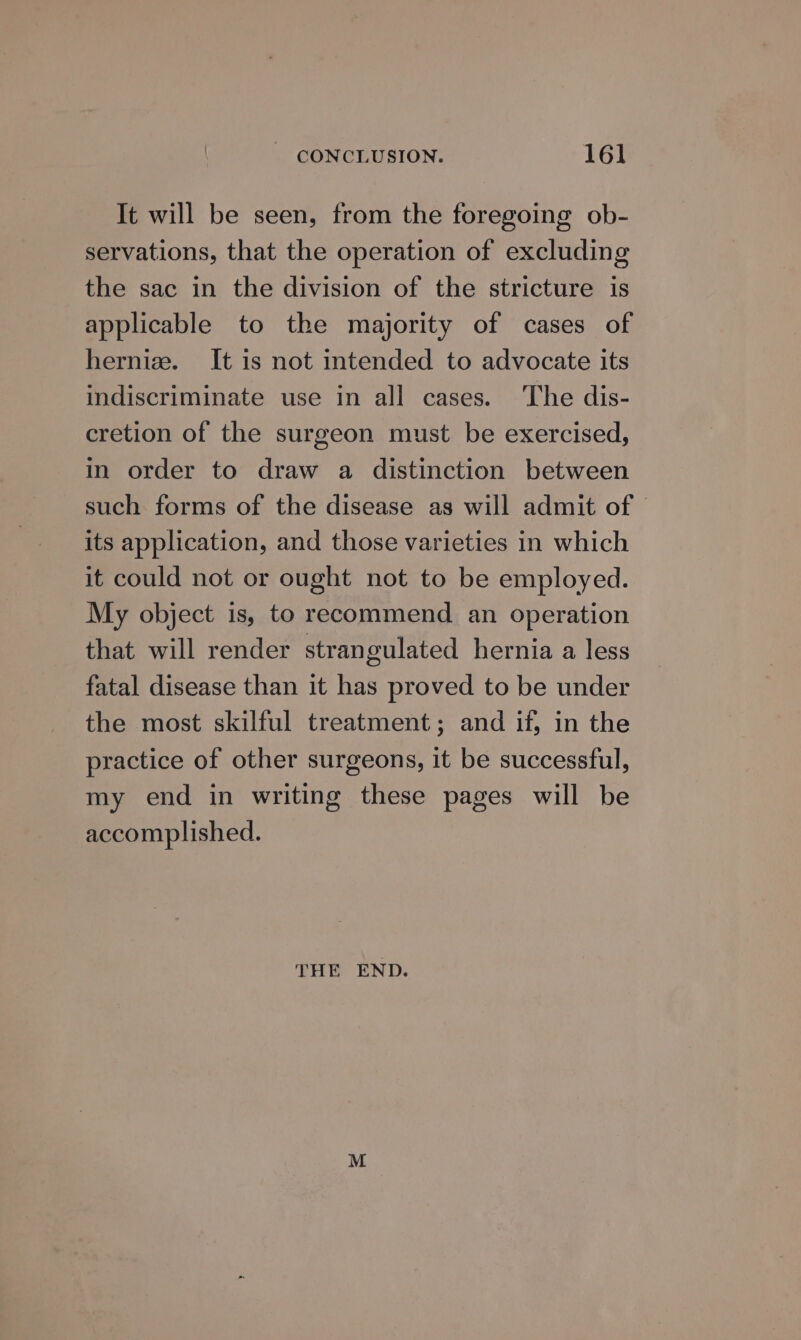 It will be seen, from the foregoing ob- servations, that the operation of excluding the sac in the division of the stricture is applicable to the majority of cases of hernia. It is not intended to advocate its indiscriminate use in all cases. The dis- cretion of the surgeon must be exercised, in order to draw a distinction between such forms of the disease as will admit of its application, and those varieties in which it could not or ought not to be employed. My object is, to recommend an operation that will render strangulated hernia a less fatal disease than it has proved to be under the most skilful treatment; and if, in the practice of other surgeons, it be successful, my end in writing these pages will be accomplished. THE END.