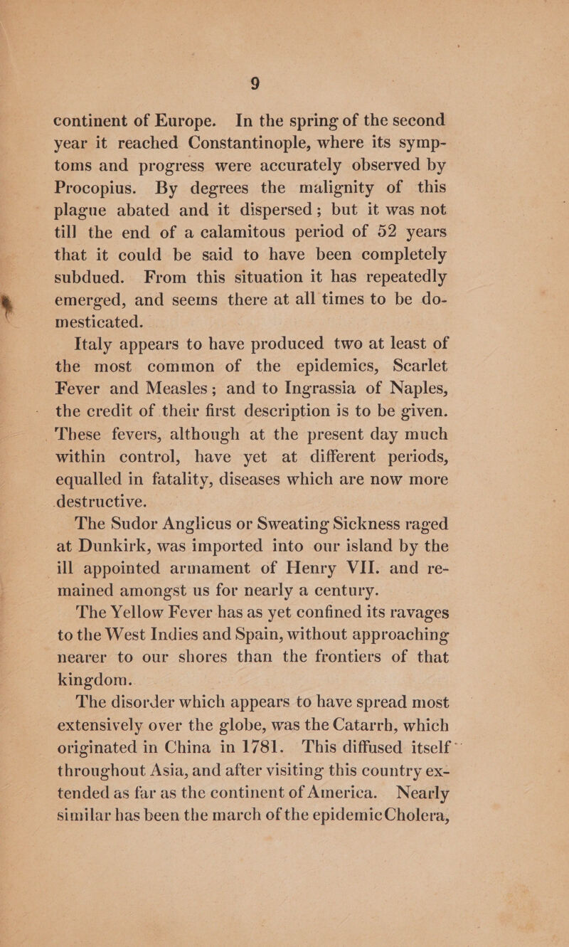 continent of Europe. In the spring of the second year it reached Constantinople, where its symp- toms and progress were accurately observed by Procopius. By degrees the malignity of this plague abated and it dispersed; but it was not till the end of a calamitous period of 52 years that it could be said to have been completely subdued. From this situation it has repeatedly emerged, and seems there at all times to be do- mesticated. Italy appears to have produced two at least of the most common of the epidemics, Scarlet Fever and Measles; and to Ingrassia of Naples, the credit of their first description is to be given. These fevers, although at the present day much within control, have yet at different periods, equalled in fatality, diseases which are now more destructive. The Sudor Anglicus or Sweating Sickness raged at Dunkirk, was imported into our island by the ill appointed armament of Henry VII. and re- mained amongst us for nearly a century. The Yellow Fever has as yet confined its ravages to the West Indies and Spain, without approaching nearer to our shores than the frontiers of that kingdom. ben The disorder which appears to have spread most extensively over the globe, was the Catarrh, which originated in China in 1781. This diffused itself” throughout Asia, and after visiting this country ex- tended as far as the continent of America. Nearly similar has been the march of the epidemic Cholera,