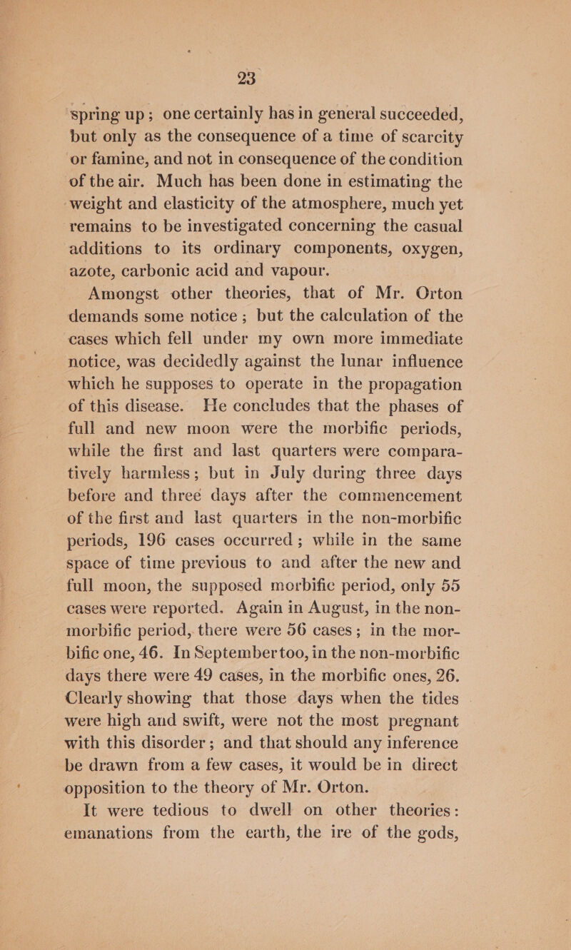 ‘spring up; one certainly has in general succeeded, but only as the consequence of a time of scarcity or famine, and not in consequence of the condition of the air. Much has been done in estimating the ‘weight and elasticity of the atmosphere, much yet remains to be investigated concerning the casual additions to its ordinary components, oxygen, azote, carbonic acid and vapour. Amongst other theories, that of Mr. Orton demands some notice ; but the calculation of the cases which fell under my own more immediate notice, was decidedly against the lunar influence which he supposes to operate in the propagation of this disease. He concludes that the phases of full and new moon were the morbific periods, while the first and last quarters were compara- tively harmless; but in July during three days before and three days after the commencement of the first and last quarters in the non-morbific periods, 196 cases occurred; while in the same space of time previous to and after the new and full moon, the supposed morbific period, only 55 cases were reported. Again in August, in the non- morbific period, there were 56 cases; in the mor- bific one, 46. In September too, in the non-morbific days there were 49 cases, in the morbific ones, 26. Clearly showing that those days when the tides | were high and swift, were not the most pregnant with this disorder; and that should any inference be drawn from a few cases, it would be in direct opposition to the theory of Mr. Orton. It were tedious to dwell on other theories: emanations from the earth, the ire of the gods,